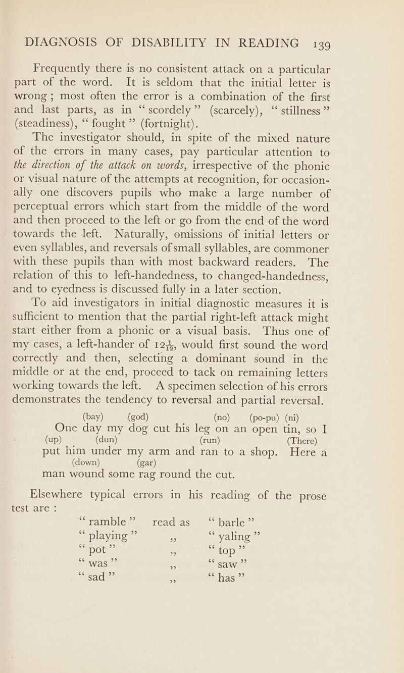 Frequently there is no consistent attack on a particular part of the word. It is seldom that the initial letter is wrong ; most often the error is a combination of the first and last parts, as in “‘scordely”’ (scarcely), ‘‘ stillness ” (steadiness), “ fought’ (fortnight). The investigator should, in spite of the mixed nature of the errors in many cases, pay particular attention to the direction of the attack on words, irrespective of the phonic or visual nature of the attempts at recognition, for occasion- ally one discovers pupils who make a large number of perceptual errors which start from the middle of the word and then proceed to the left or go from the end of the word towards the left. Naturally, omissions of initial letters or even syllables, and reversals of small syllables, are commoner with these pupils than with most backward readers. The relation of this to left-handedness, to changed-handedness, and to eyedness is discussed fully in a later section. To aid investigators in initial diagnostic measures it is sufficient to mention that the partial right-left attack might start either from a phonic or a visual basis. Thus one of my cases, a left-hander of 123, would first sound the word correctly and then, selecting a dominant sound in the middle or at the end, proceed to tack on remaining letters working towards the left. A specimen selection of his errors demonstrates the tendency to reversal and partial reversal. (bay) (god) (no) (po-pu) (ni) One day my dog cut his leg on an open tin, so I (up) (dun) (run) (There) put him under my arm and ran to a shop. Here a (down) (gar) man wound some rag round the cut. Elsewhere typical errors in his reading of the prose best are. “rambles” readase -“-barle ” (79 playing &gt;) if C¢ yaling ede) C¢ pot 29 = Ce top pe) 66 was 99 c 6e¢ Saw re) C6 sad bp) Fe GC has Ede)