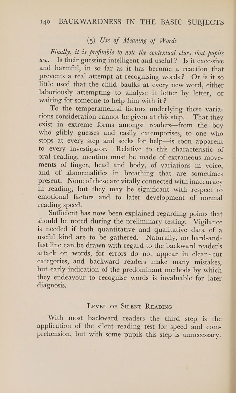 (5) Use of Meaning of Words Finally, tt 1s profitable to note the contextual clues that pupils use. Is their guessing intelligent and useful? Is it excessive and harmful, in so far as it has become a reaction that prevents a real attempt at recognising words? Or is it so little used that the child baulks at every new word, either laboriously attempting to analyse it letter by letter, or waiting for someone to help him with it ? To the temperamental factors underlying these varia- tions consideration cannot be given at this step. That they exist in extreme forms amongst readers—from the boy who glibly guesses and easily extemporises, to one who stops at every step and seeks for help—is soon apparent to every investigator. Relative to this characteristic of oral reading, mention must be made of extraneous move- ments of finger, head and body, of variations in voice, and of abnormalities in breathing that are sometimes present. None of these are vitally connected with inaccuracy in reading, but they may be significant with respect to emotional factors and to later development of normal reading speed. Sufficient has now been explained regarding points that should be noted during the preliminary testing. Vigilance is needed if both quantitative and qualitative data of a useful kind are to be gathered. Naturally, no hard-and- fast line can be drawn with regard to the backward reader’s attack on words, for errors do not appear in clear - cut categories, and backward readers make many mistakes, but early indication of the predominant methods by which they endeavour to recognise words is invaluable for later diagnosis. LEVEL OF SILENT READING With most backward readers the third step is the application of the silent reading test for speed and com- prehension, but with some pupils this step is unnecessary.