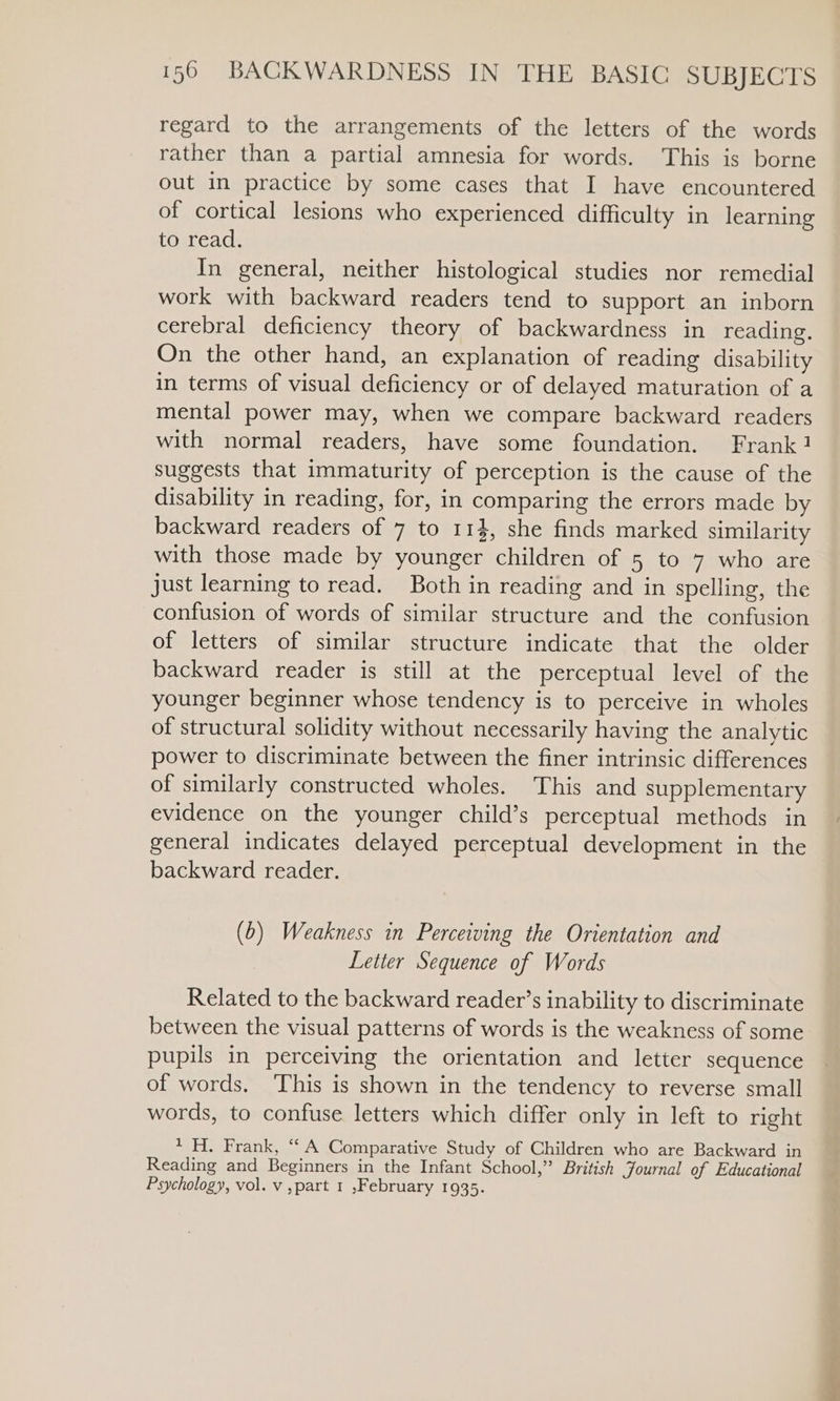 regard to the arrangements of the letters of the words rather than a partial amnesia for words. This is borne out in practice by some cases that I have encountered of cortical lesions who experienced difficulty in learning to read. In general, neither histological studies nor remedial work with backward readers tend to support an inborn cerebral deficiency theory of backwardness in reading, On the other hand, an explanation of reading disability in terms of visual deficiency or of delayed maturation of a mental power may, when we compare backward readers with normal readers, have some foundation. Frank! suggests that immaturity of perception is the cause of the disability in reading, for, in comparing the errors made by backward readers of 7 to 114, she finds marked similarity with those made by younger children of 5 to 7 who are just learning to read. Both in reading and in spelling, the confusion of words of similar structure and the confusion of letters of similar structure indicate that the older backward reader is still at the perceptual level of the younger beginner whose tendency is to perceive in wholes of structural solidity without necessarily having the analytic power to discriminate between the finer intrinsic differences of similarly constructed wholes. This and supplementary evidence on the younger child’s perceptual methods in general indicates delayed perceptual development in the backward reader. (b) Weakness in Perceiving the Orientation and Letter Sequence of Words Related to the backward reader’s inability to discriminate between the visual patterns of words is the weakness of some pupils in perceiving the orientation and letter sequence of words. This is shown in the tendency to reverse small words, to confuse letters which differ only in left to right 1 H. Frank, “ A Comparative Study of Children who are Backward in Reading and Beginners in the Infant School,” British Journal of Educational Psychology, vol. v ,part 1 ,February 1935. ji