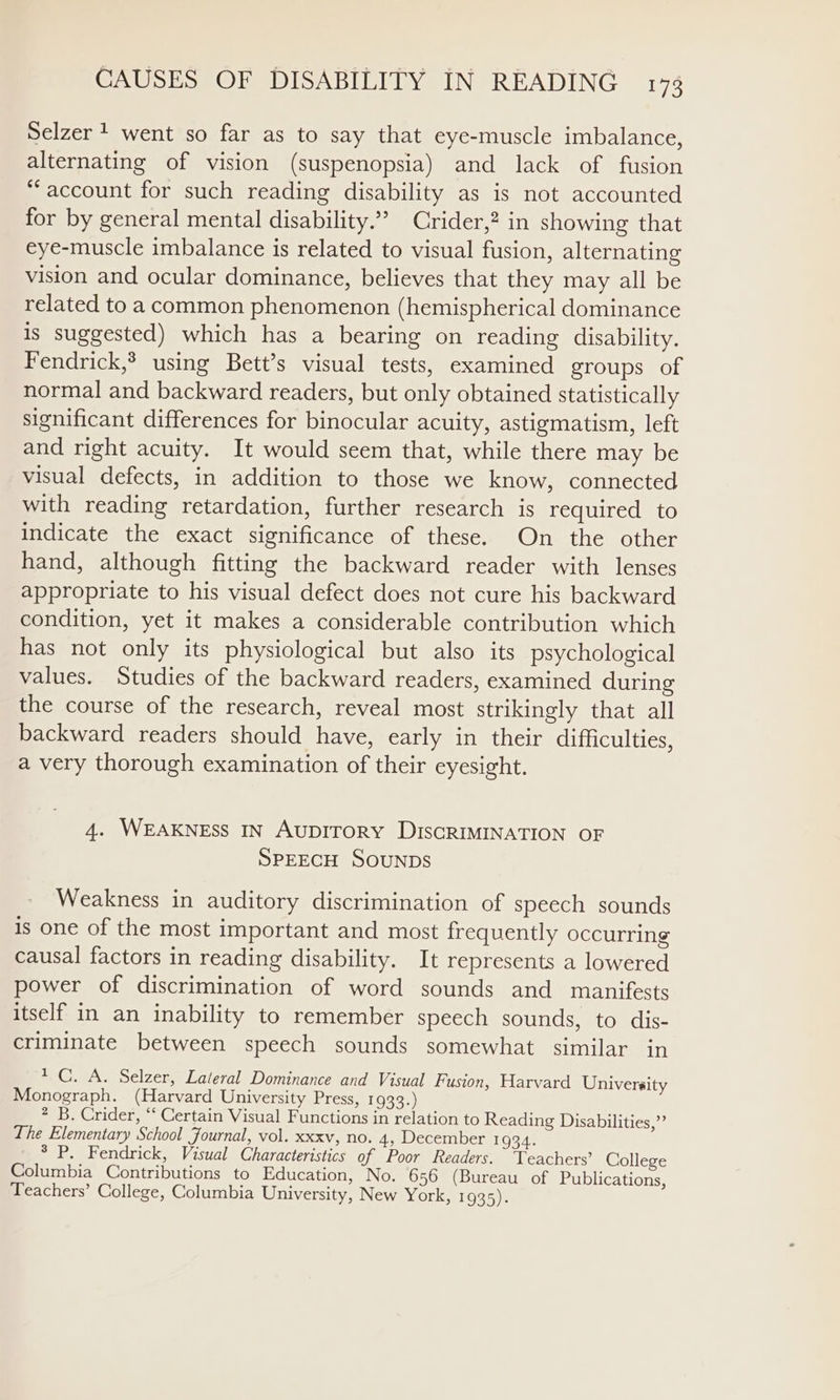 Selzer + went so far as to say that eye-muscle imbalance, alternating of vision (suspenopsia) and lack of fusion “account for such reading disability as is not accounted for by general mental disability.” Crider,? in showing that eye-muscle imbalance is related to visual fusion, alternating vision and ocular dominance, believes that they may all be related to a common phenomenon (hemispherical dominance Is suggested) which has a bearing on reading disability. Fendrick,? using Bett’s visual tests, examined groups of normal and backward readers, but only obtained statistically significant differences for binocular acuity, astigmatism, left and right acuity. It would seem that, while there may be visual defects, in addition to those we know, connected with reading retardation, further research is required to indicate the exact significance of these. On the other hand, although fitting the backward reader with lenses appropriate to his visual defect does not cure his backward condition, yet it makes a considerable contribution which has not only its physiological but also its psychological values. Studies of the backward readers, examined during the course of the research, reveal most strikingly that all backward readers should have, early in their difficulties, a very thorough examination of their eyesight. 4. WEAKNESS IN AuDITORY DiscRIMINATION OF SPEECH SOUNDS Weakness in auditory discrimination of speech sounds is one of the most important and most frequently occurring causal factors in reading disability. It represents a lowered power of discrimination of word sounds and manifests itself in an inability to remember speech sounds, to dis- criminate between speech sounds somewhat similar in * CG. A. Selzer, Lateral Dominance and Visual Fusion, Harvard University Monograph. (Harvard University Press, 1933.) 2 B. Crider, ‘‘ Certain Visual Functions in relation to Reading Disabilities,” The Elementary School Journal, vol. xxxv, no. 4, December 1934. ° P. Fendrick, Visual Characteristics of Poor Readers. Teachers? College Columbia Contributions to Education, No. 656 (Bureau of Publications, Teachers’ College, Columbia University, New York} 1935):