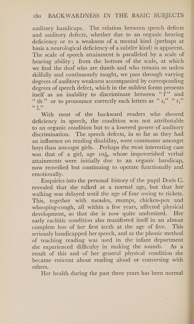 auditory handicaps. The relation between speech defects and auditory defects, whether due to an organic hearing deficiency or to a weakness of a mental kind (perhaps at basis a neurological deficiency of a subtler kind) is apparent. The scale of speech attainment is paralleled by a scale of hearing ability ; from the bottom of the scale, at which we find the deaf who are dumb and who remain so unless skilfully and continuously taught, we pass through varying degrees of auditory weakness accompanied by corresponding degrees of speech defect, which in the mildest forms presents itself as an inability to discriminate between “f” and c¢ 99 «666 33 ‘th’ or to pronounce correctly such letters as “ s, it (79 Las With most of the backward readers who showed deficiency in speech, the condition was not attributable to an organic condition but to a lowered power of auditory discrimination. ‘The speech defects, in so far as they had an influence on reading disability, were commoner amongst boys than amongst girls. Perhaps the most interesting case was that of a girl, age 103,, whose impoverished verbal attainments were initially due to an organic handicap, now remedied but continuing to operate functionally and emotionally. Enquirics into the personal history of the pupil Doris C. revealed that she talked at a normal age, but that her walking was delayed until the age of four owing to rickets. This, together with measles, mumps, chicken-pox and whooping-cough, all within a few years, affected physical development, so that she is now quite undersized. Her early rachitic condition also manifested itself in an almost complete loss of her first teeth at the age of five. This seriously handicapped her speech, and as the phonic method of teaching reading was used in the infant department she experienced difficulty in making the sounds. As a result of this and of her general physical condition she became reticent about reading aloud or conversing with others. Her health during the past three years has been normal