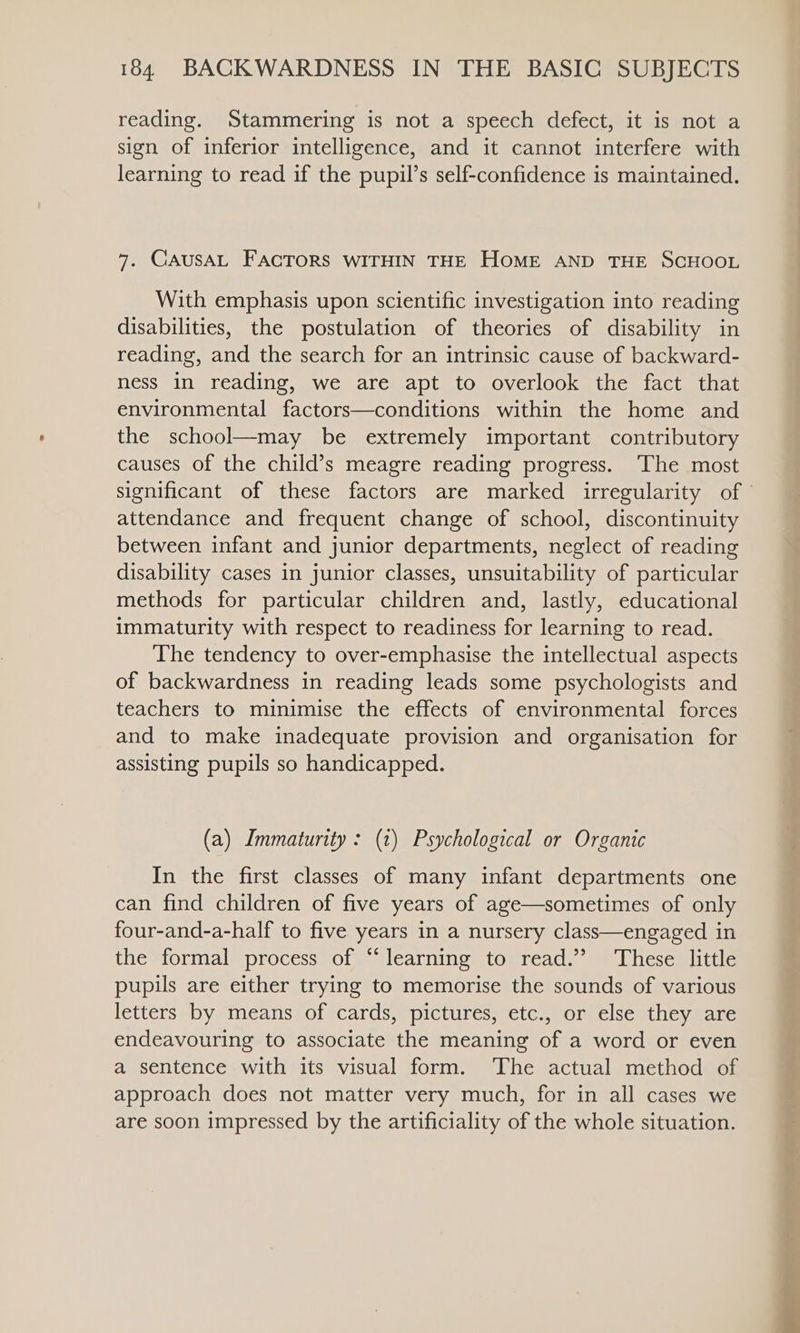 reading. Stammering is not a speech defect, it is not a sign of inferior intelligence, and it cannot interfere with learning to read if the pupil’s self-confidence is maintained. 7. CAUSAL FACTORS WITHIN THE HOME AND THE SCHOOL With emphasis upon scientific investigation into reading disabilities, the postulation of theories of disability in reading, and the search for an intrinsic cause of backward- ness in reading, we are apt to overlook the fact that environmental factors—conditions within the home and the school—may be extremely important contributory causes of the child’s meagre reading progress. ‘The most significant of these factors are marked irregularity of ° attendance and frequent change of school, discontinuity between infant and junior departments, neglect of reading disability cases in junior classes, unsuitability of particular methods for particular children and, lastly, educational immaturity with respect to readiness for learning to read. The tendency to over-emphasise the intellectual aspects of backwardness in reading leads some psychologists and teachers to minimise the effects of environmental forces and to make inadequate provision and organisation for assisting pupils so handicapped. (a) Immaturity : (1) Psychological or Organic In the first classes of many infant departments one can find children of five years of age—sometimes of only four-and-a-half to five years in a nursery class—engaged in the formal process of “learning to read.” ‘These little pupils are either trying to memorise the sounds of various letters by means of cards, pictures, etc., or else they are endeavouring to associate the meaning of a word or even a sentence with its visual form. The actual method of approach does not matter very much, for in all cases we are soon impressed by the artificiality of the whole situation.