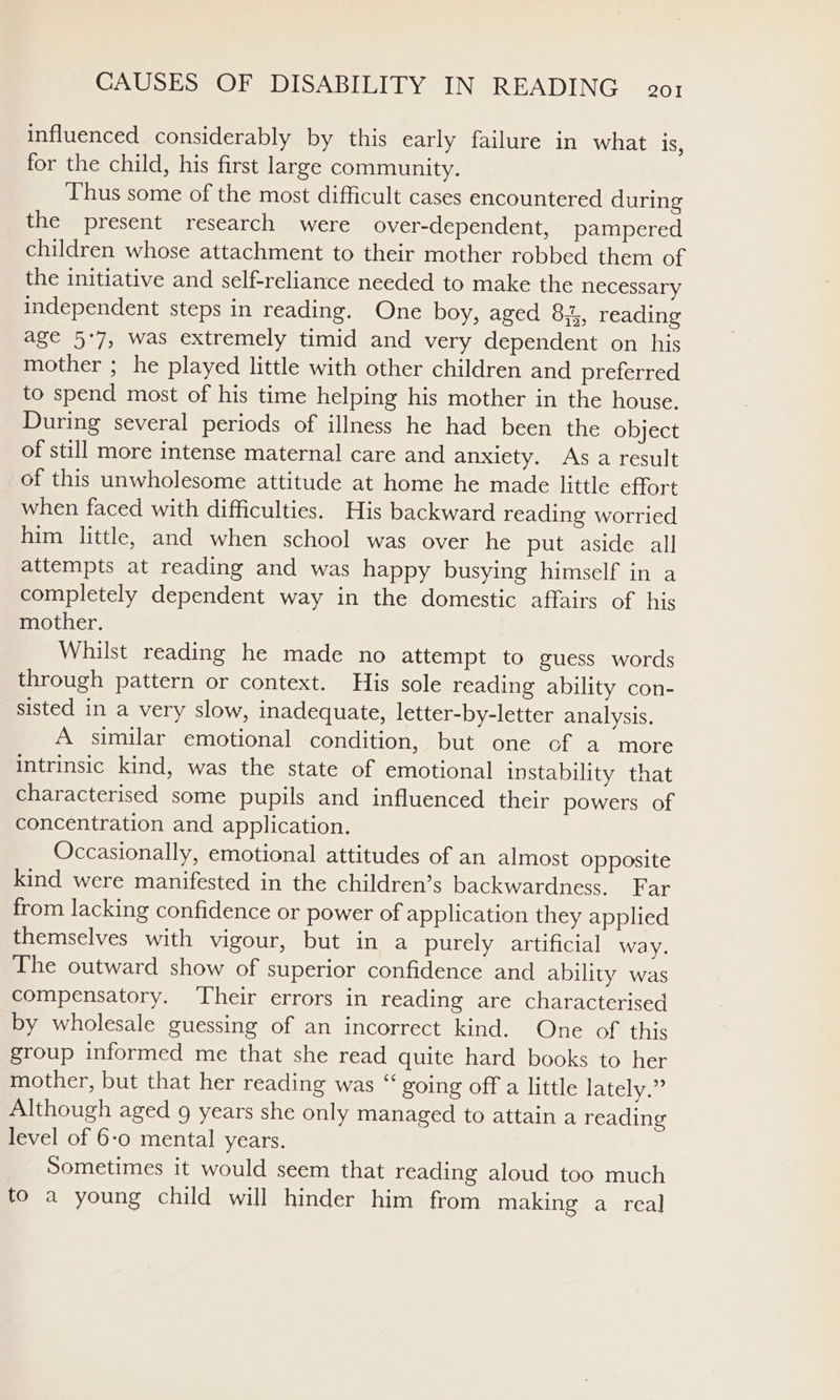 influenced considerably by this early failure in what 1S, for the child, his first large community. Thus some of the most difficult cases encountered during the present research were over-dependent, pampered children whose attachment to their mother robbed them of the initiative and self-reliance needed to make the necessary independent steps in reading. One boy, aged 8:4, reading age 5°7, was extremely timid and very dependent on his mother ; he played little with other children and preferred to spend most of his time helping his mother in the house. During several periods of illness he had been the object of still more intense maternal care and anxiety. As a result of this unwholesome attitude at home he made little effort when faced with difficulties. His backward reading worried him little, and when school was over he put aside all attempts at reading and was happy busying himself in a completely dependent way in the domestic affairs of his mother. Whilst reading he made no attempt to guess words through pattern or context. His sole reading ability con- sisted in a very slow, inadequate, letter-by-letter analysis. A similar emotional condition, but one of a more intrinsic kind, was the state of emotional instability that characterised some pupils and influenced their powers of concentration and application. Occasionally, emotional attitudes of an almost opposite kind were manifested in the children’s backwardness. Far from lacking confidence or power of application they applied themselves with vigour, but in a purely artificial way. The outward show of superior confidence and ability was compensatory. ‘Their errors in reading are characterised by wholesale guessing of an incorrect kind. One of this group informed me that she read quite hard books to her mother, but that her reading was “ going off a little lately.” Although aged g years she only managed to attain a reading level of 6-0 mental years. Sometimes it would seem that reading aloud too much to a young child will hinder him from making a real