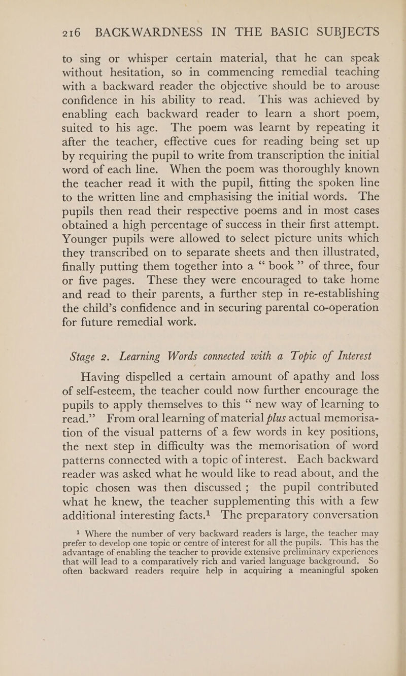 to sing or whisper certain material, that he can speak without hesitation, so in commencing remedial teaching with a backward reader the objective should be to arouse confidence in his ability to read. This was achieved by enabling each backward reader to learn a short poem, suited to his age. The poem was learnt by repeating it after the teacher, effective cues for reading being set up by requiring the pupil to write from transcription the initial word of each line. When the poem was thoroughly known the teacher read it with the pupil, fitting the spoken line to the written line and emphasising the initial words. ‘The pupils then read their respective poems and in most cases obtained a high percentage of success in their first attempt. Younger pupils were allowed to select picture units which they transcribed on to separate sheets and then illustrated, finally putting them together into a “ book ”’ of three, four or five pages. These they were encouraged to take home and read to their parents, a further step in re-establishing the child’s confidence and in securing parental co-operation for future remedial work. Stage 2. Learning Words connected with a Topic of Interest Having dispelled a certain amount of apathy and loss of self-esteem, the teacher could now further encourage the pupils to apply themselves to this “ new way of learning to read.” From oral learning of material plus actual memorisa- tion of the visual patterns of a few words in key positions, the next step in difficulty was the memorisation of word patterns connected with a topic of interest. Each backward reader was asked what he would like to read about, and the topic chosen was then discussed ; the pupil contributed what he knew, the teacher supplementing this with a few additional interesting facts.1 The preparatory conversation 1 Where the number of very backward readers is large, the teacher may prefer to develop one topic or centre of interest for all the pupils. ‘This has the advantage of enabling the teacher to provide extensive preliminary experiences that will lead to a comparatively rich and varied language background. So often backward readers require help in acquiring a meaningful spoken