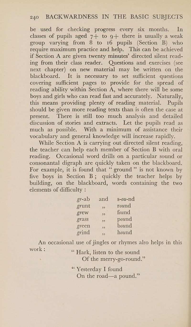 be used for checking progress every six months. In classes of pupils aged 7+ to 9+ there is usually a weak group varying from 8 to 16 pupils (Section B) who require maximum practice and help. This can be achieved if Section A are given twenty minutes’ directed silent read- ing from their class reader. Questions and exercises (see next chapter) on new material may be written on the blackboard. It is necessary to set sufficient questions covering sufficient pages to provide for the spread of reading ability within Section A, where there will be some boys and girls who can read fast and accurately. Naturally, this means providing plenty of reading material. Pupils should be given more reading texts than is often the case at present. ‘There is still too much analysis and detailed discussion of stories and extracts. Let the pupils read as much as possible. With a minimum of assistance their vocabulary and general knowledge will increase rapidly. While Section A is carrying out directed silent reading, the teacher can help each member of Section B with oral reading. Occasional word drills on a particular sound or consonantal digraph are quickly taken on the blackboard. For example, it is found that “ ground” is not known by five boys in Section B; quickly the teacher helps by building, on the blackboard, words containing the two elements of difficulty : gr-ab = and _— s-ou-nd grunt m round grew 5 found grass ‘ pound green e bound grind hound An occasional use of jingles or rhymes also helps in this ORE: ** Hark, listen to the sound Of the merry-go-round.” ** Yesterday I found On the road—a pound.”