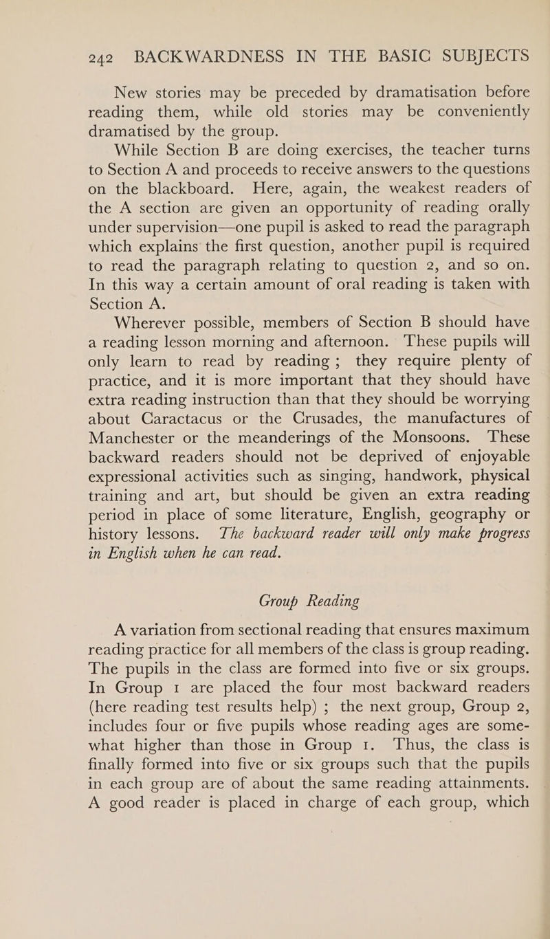 New stories may be preceded by dramatisation before reading them, while old stories may be conveniently dramatised by the group. While Section B are doing exercises, the teacher turns to Section A and proceeds to receive answers to the questions on the blackboard. Here, again, the weakest readers of the A section are given an opportunity of reading orally under supervision—one pupil is asked to read the paragraph which explains the first question, another pupil is required to read the paragraph relating to question 2, and so on. In this way a certain amount of oral reading is taken with Section A. Wherever possible, members of Section B should have a reading lesson morning and afternoon. These pupils will only learn to read by reading; they require plenty of practice, and it is more important that they should have extra reading instruction than that they should be worrying about Caractacus or the Crusades, the manufactures of Manchester or the meanderings of the Monsoons. ‘These backward readers should not be deprived of enjoyable expressional activities such as singing, handwork, physical training and art, but should be given an extra reading period in place of some literature, English, geography or history lessons. The backward reader will only make progress in English when he can read. Group Reading A variation from sectional reading that ensures maximum reading practice for all members of the class is group reading. The pupils in the class are formed into five or six groups. In Group 1 are placed the four most backward readers (here reading test results help) ; the next group, Group a2, includes four or five pupils whose reading ages are some- what higher than those in Group 1. Thus, the class is finally formed into five or six groups such that the pupils in each group are of about the same reading attainments. A good reader is placed in charge of each group, which