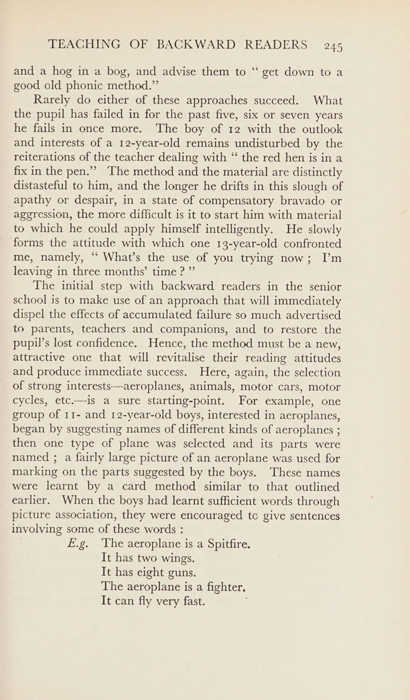 6 and a hog in a bog, and advise them to ‘“‘ get down to a good old phonic method.” Rarely do either of these approaches succeed. What the pupil has failed in for the past five, six or seven years he fails in once more. The boy of 12 with the outlook and interests of a 12-year-old remains undisturbed by the reiterations of the teacher dealing with “ the red hen is in a fix in the pen.” The method and the material are distinctly distasteful to him, and the longer he drifts in this slough of apathy or despair, in a state of compensatory bravado or aggression, the more difficult is it to start him with material to which he could apply himself intelligently. He slowly forms the attitude with which one 13-year-old confronted me, namely, “ What’s the use of you trying now; I’m leaving in three months’ time ? ” The initial step with backward readers in the senior school is to make use of an approach that will immediately dispel the effects of accumulated failure so much advertised to parents, teachers and companions, and to restore the pupil’s lost confidence. Hence, the method must be a new, attractive one that will revitalise their reading attitudes and produce immediate success. Here, again, the selection of strong interests—aeroplanes, animals, motor cars, motor cycles, etc.—-is a sure starting-point. For example, one group of 11- and 12-year-old boys, interested in aeroplanes, began by suggesting names of different kinds of aeroplanes ; then one type of plane was selected and its parts were named ; a fairly large picture of an aeroplane was used for marking on the parts suggested by the boys. These names were learnt by a card method similar to that outlined earlier. When the boys had learnt sufficient words through picture association, they were encouraged tc give sentences involving some of these words : f.g. ‘The aeroplane is a Spitfire. It has two wings. It has eight guns. The aeroplane is a fighter, It can fly very fast.