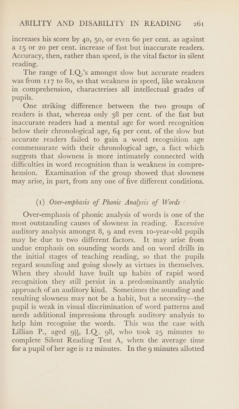 increases his score by 40, 50, or even 60 per cent. as against a 15 or 20 per cent. increase of fast but inaccurate readers. Accuracy, then, rather than speed, is the vital factor in silent reading. The range of I.Q.’s amongst slow but accurate readers was from 117 to 80, so that weakness in speed, like weakness in comprehension, characterises all intellectual grades of pupils. One striking difference between the two groups of readers is that, whereas only 38 per cent. of the fast but inaccurate readers had a mental age for word recognition below their chronological age, 64 per cent. of the slow but accurate readers failed to gain a word recognition age commensurate with their chronological age, a fact which suggests that slowness is more intimately connected with difficulties in word recognition than is weakness in compre- hension. Examination of the group showed that slowness may arise, in part, from any one of five different conditions. (1) Over-emphasis of Phonic Analysis of Words Over-emphasis of phonic analysis of words is one of the most outstanding causes of slowness in reading. . Excessive auditory analysis amongst 8, 9 and even 10-year-old pupils may be due to two different factors. It may arise from undue emphasis on sounding words and on word drills in the initial stages of teaching reading, so that the pupils regard sounding and going slowly as virtues in themselves. When they should have built up habits of rapid word recognition they still persist in a predominantly analytic approach of an auditory kind. Sometimes the sounding and resulting slowness may not be a habit, but a necessity—the pupil is weak in visual discrimination of word patterns and needs additional impressions through auditory analysis to help him recognise the words. ‘This was the case with Lilhan P., aged 9, I.Q. 98, who took 25 minutes to complete Silent Reading Test A, when the average time for a pupil of her age is 12 minutes. In the 9 minutes allotted