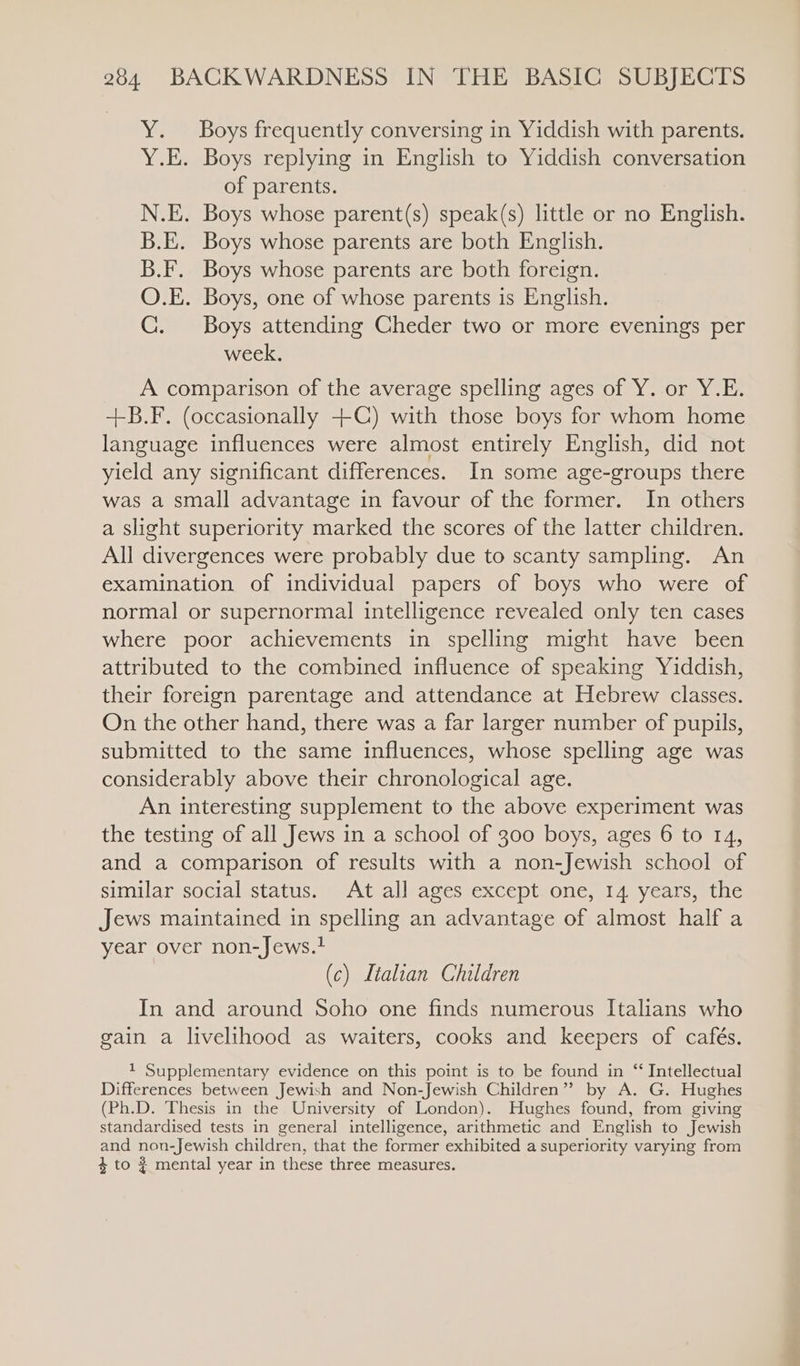 Y. Boys frequently conversing in Yiddish with parents. Y.E. Boys replying in English to Yiddish conversation of parents. N.E. Boys whose parent(s) speak(s) little or no English. B.E. Boys whose parents are both English. B.F. Boys whose parents are both foreign. O.E. Boys, one of whose parents is English. C. Boys attending Cheder two or more evenings per week. A comparison of the average spelling ages of Y. or Y.E. +B.F. (occasionally +(C) with those boys for whom home language influences were almost entirely English, did not yield any significant differences. In some age-groups there was a small advantage in favour of the former. In others a slight superiority marked the scores of the latter children. All divergences were probably due to scanty sampling. An examination of individual papers of boys who were of normal or supernormal intelligence revealed only ten cases where poor achievements in spelling might have been attributed to the combined influence of speaking Yiddish, their foreign parentage and attendance at Hebrew classes. On the other hand, there was a far larger number of pupils, submitted to the same influences, whose spelling age was considerably above their chronological age. An interesting supplement to the above experiment was the testing of all Jews in a school of 300 boys, ages 6 to 14, and a comparison of results with a non-Jewish school of similar social status. At all ages except one, 14 years, the Jews maintained in spelling an advantage of almost half a year over non-Jews. (c) Ltaltan Children In and around Soho one finds numerous Italians who gain a livelihood as waiters, cooks and keepers of cafés. 1 Supplementary evidence on this point is to be found in “ Intellectual Differences between Jewish and Non-Jewish Children” by A. G. Hughes (Ph.D. Thesis in the University of London). Hughes found, from giving standardised tests in general intelligence, arithmetic and English to Jewish and non-Jewish children, that the former exhibited a superiority varying from 4 to $ mental year in these three measures.