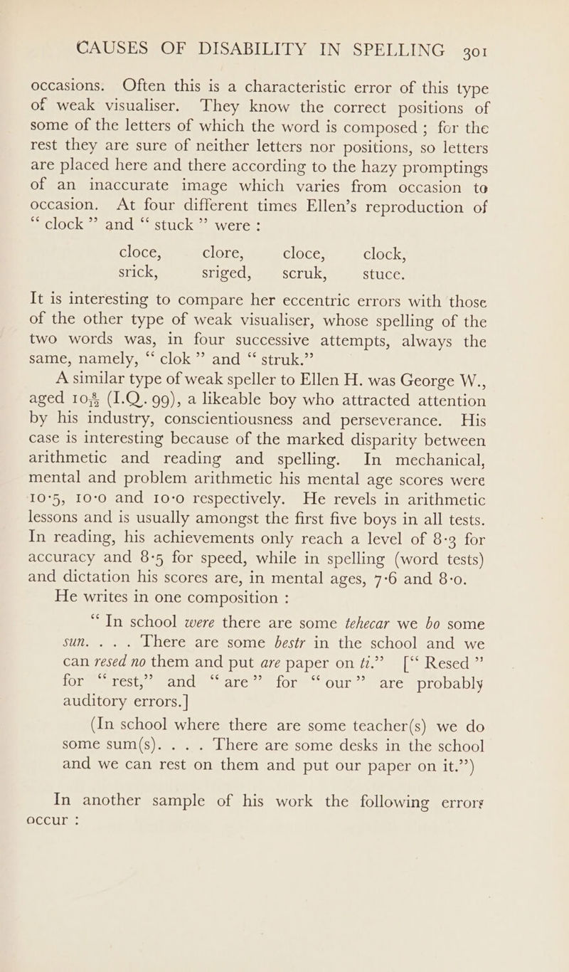 occasions. Often this is a characteristic error of this type of weak visualiser. They know the correct positions of some of the letters of which the word is composed ; for the rest they are sure of neither letters nor positions, so letters are placed here and there according to the hazy promptings of an inaccurate image which varies from occasion to occasion. At four different times Ellen’s reproduction of “ clock * and “ stuck ” were : cloce, clore, cloce: clock, srick, sriged, scruk, stuce. It is interesting to compare her eccentric errors with those of the other type of weak visualiser, whose spelling of the two words was, in four successive attempts, always the Same, namely, ~ clok ’’ and ~ struk.”’ A similar type of weak speller to Ellen H. was George W., aged 10,8 (I1.Q. 99), a likeable boy who attracted attention by his industry, conscientiousness and perseverance. His case is interesting because of the marked disparity between arithmetic and reading and spelling. In mechanical, mental and problem arithmetic his mental age scores were 10°5, 10:0 and 10-0 respectively. He revels in arithmetic lessons and is usually amongst the first five boys in all tests. In reading, his achievements only reach a level of 8-3 for accuracy and 8:5 for speed, while in spelling (word tests) and dictation his scores are, in mental ages, 7-6 and 8-0. He writes in one composition : ‘**In school were there are some tehecar we bo some sun. . . . Lhere are some bestr in the school and we can resed no them and put ave paper on ti.” [‘‘ Resed ” c¢ 99 6¢ Je) aU iemeet ect amecn Clee e ate semiores Our sarereprouably auditory errors. ] (In school where there are some teacher(s) we do some sum(s). . . . There are some desks in the school and we can rest on them and put our paper on it.”’) In another sample of his work the following errors SeCuie
