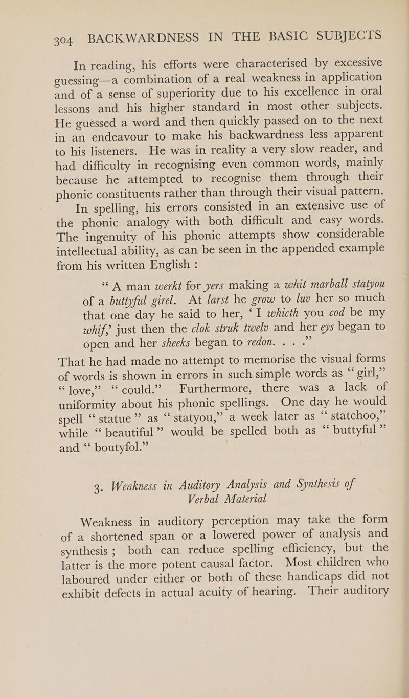 In reading, his efforts were characterised by excessive guessing—a combination of a real weakness in application and of a sense of superiority due to his excellence in oral lessons and his higher standard in most other subjects. He guessed a word and then quickly passed on to the next in an endeavour to make his backwardness less apparent to his listeners. He was in reality a very slow reader, and had difficulty in recognising even common words, mainly because he attempted to recognise them through their phonic constituents rather than through their visual pattern. In spelling, his errors consisted in an extensive use of the phonic analogy with both difficult and easy words. The ingenuity of his phonic attempts show considerable intellectual ability, as can be seen in the appended example from his written English : “A man werkt for yers making a whit marball statyou of a buttyful girel. At larst he grow to luv her so much that one day he said to her, ‘I whicth you cod be my whif, just then the clok struk twelo and her eys began to open and her sheeks began to redon. . . .” That he had made no attempt to memorise the visual forms of words is shown in errors in such simple words as “ girl,” “love? “could.” Furthermore, there was a lack of uniformity about his phonic spellings. One day he would spell “ statue” as “ statyou,” a week later as “‘ statchoo,” while ‘ beautiful’? would be spelled both as “ buttyful” and ‘* boutyfol.” 3. Weakness in Auditory Analysis and Synthesis of Verbal Matertal Weakness in auditory perception may take the form of a shortened span or a lowered power of analysis and synthesis; both can reduce spelling efficiency, but the latter is the more potent causal factor. Most children who laboured under either or both of these handicaps did not exhibit defects in actual acuity of hearing. Their auditory