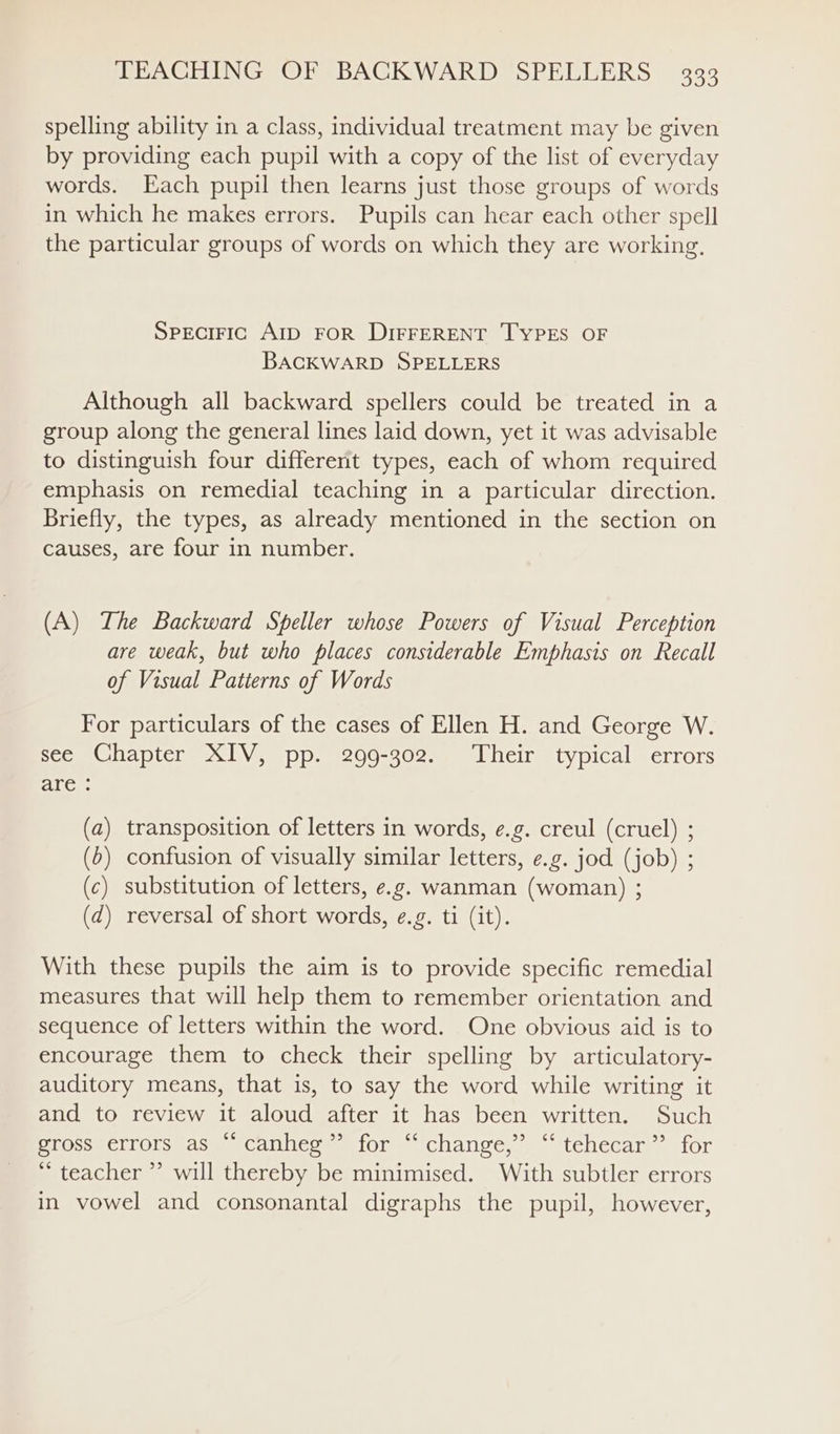 spelling ability in a class, individual treatment may be given by providing each pupil with a copy of the list of everyday words. Each pupil then learns just those groups of words in which he makes errors. Pupils can hear each other spell the particular groups of words on which they are working, Speciric AID FOR DIFFERENT TYPES OF BACKWARD SPELLERS Although all backward spellers could be treated in a group along the general lines laid down, yet it was advisable to distinguish four different types, each of whom required emphasis on remedial teaching in a particular direction. Briefly, the types, as already mentioned in the section on causes, are four in number. (A) The Backward Speller whose Powers of Visual Perception are weak, but who places considerable Emphasis on Recall of Visual Patterns of Words For particulars of the cases of Ellen H. and George W. see Chapter XIV, pp. 299-302. ‘Their typical errors are : (a) transposition of letters in words, e.g. creul (cruel) ; (6) confusion of visually similar letters, e.g. jod (job) ; (c) substitution of letters, e.g. wanman (woman) ; (d) reversal of short words, e.g. ti (it). With these pupils the aim is to provide specific remedial measures that will help them to remember orientation and sequence of letters within the word. One obvious aid is to encourage them to check their spelling by articulatory- auditory means, that is, to say the word while writing it and to review it aloud after it has been written. Such SlOscaCllOlsmAs@™ @Callicoae 10% a changve,) itehecar , for ‘teacher ”’ will thereby be minimised. With subtler errors in vowel and consonantal digraphs the pupil, however,