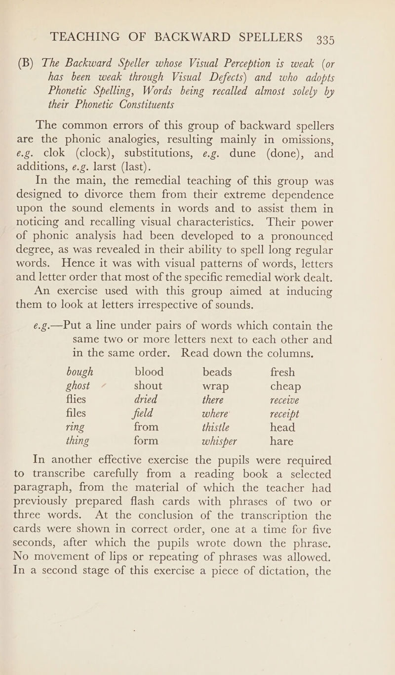 (B) The Backward Speller whose Visual Perception is weak (or has been weak through Visual Defects) and who adopts Phonetic Spelling, Words being recalled almost solely by their Phonetic Constituents The common errors of this group of backward spellers are the phonic analogies, resulting mainly in omissions, e.g. clok (clock), substitutions, e.g. dune (done), and additions, e.g. larst (last). In the main, the remedial teaching of this group was designed to divorce them from their extreme dependence upon the sound elements in words and to assist them in noticing and recalling visual characteristics. Their power of phonic analysis had been developed to a pronounced degree, as was revealed in their ability to spell long regular words. Hence it was with visual patterns of words, letters and letter order that most of the specific remedial work dealt. An exercise used with this group aimed at inducing them to look at letters irrespective of sounds. e.g.—Put a line under pairs of words which contain the same two or more letters next to each other and in the same order. Read down the columns. bough blood beads fresh ghost - shout wrap cheap flies dried there recewe files field where receipt ring from thistle head. thing form whisper hare In another effective exercise the pupils were required to transcribe carefully from a reading book a selected paragraph, from the material of which the teacher had previously prepared flash cards with phrases of two or three words. At the conclusion of the transcription the cards were shown in correct order, one at a time for five seconds, after which the pupils wrote down the phrase. No movement of lips or repeating of phrases was allowed. In a second stage of this exercise a piece of dictation, the