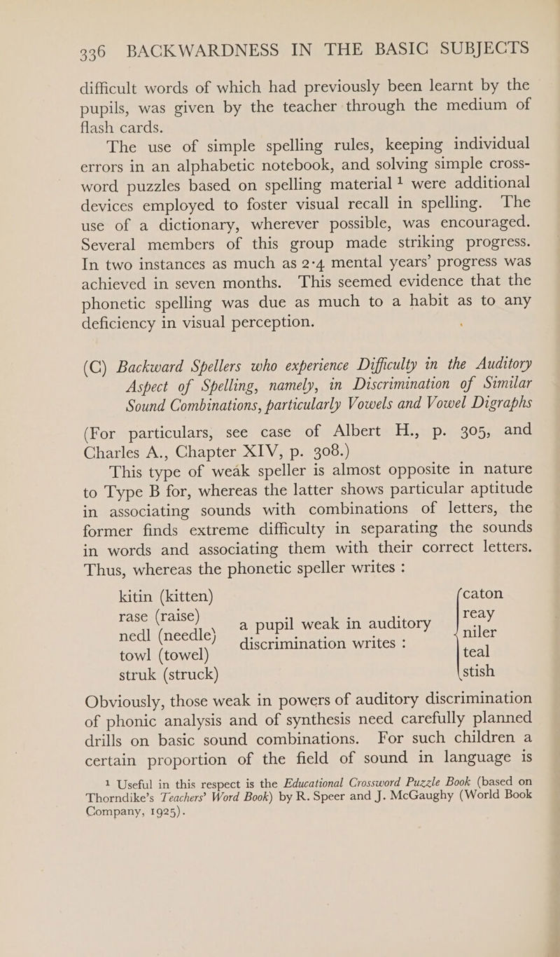 difficult words of which had previously been learnt by the pupils, was given by the teacher through the medium of flash cards. The use of simple spelling rules, keeping individual errors in an alphabetic notebook, and solving simple cross- word puzzles based on spelling material + were additional devices employed to foster visual recall in spelling. The use of a dictionary, wherever possible, was encouraged. Several members of this group made striking progress. In two instances as much as 2-4 mental years’ progress was achieved in seven months. This seemed evidence that the phonetic spelling was due as much to a habit as to any deficiency in visual perception. (C) Backward Spellers who experience Difficulty in the Auditory Aspect of Spelling, namely, in Discrimination of Similar Sound Combinations, particularly Vowels and Vowel Digraphs (For particulars, see case of Albert H., p. 305, and Charles A., Chapter XIV, p. 308.) This type of weak speller is almost opposite in nature to Type B for, whereas the latter shows particular aptitude in associating sounds with combinations of letters, the former finds extreme difficulty in separating the sounds in words and associating them with their correct letters. Thus, whereas the phonetic speller writes : kitin (kitten) caton r raise . : rea sea) , a pupil weak in auditory feo nedl (needle) Pacis xs San niler discrimination writes : towl (towel) teal struk (struck) stish Obviously, those weak in powers of auditory discrimination of phonic analysis and of synthesis need carefully planned drills on basic sound combinations. For such children a certain proportion of the field of sound in language is 1 Useful in this respect is the Educational Crossword Puzzle Book (based on Thorndike’s Teachers’ Word Book) by R. Speer and J. McGaughy (World Book Company, 1925).