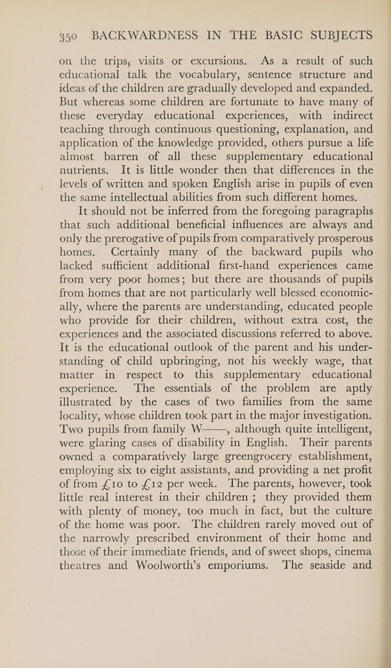 on the trips; visits or excursions. As a result of such educational talk the vocabulary, sentence structure and ideas of the children are gradually developed and expanded. But whereas some children are fortunate to have many of these everyday educational experiences, with indirect teaching through continuous questioning, explanation, and application of the knowledge provided, others pursue a life almost barren of all these supplementary educational nutrients. It is litthke wonder then that differences in the levels of written and spoken English arise in pupils of even the same intellectual abilities from such different homes. It should not be inferred from the foregoing paragraphs that such additional beneficial influences are always and only the prerogative of pupils from comparatively prosperous homes. Certainly many of the backward pupils who lacked sufficient additional first-hand experiences came from very poor homes; but there are thousands of pupils from homes that are not particularly well blessed economic- ally, where the parents are understanding, educated people who provide for their children, without extra cost, the experiences and the associated discussions referred to above. It is the educational outlook of the parent and his under- standing of child upbringing, not his weekly wage, that matter in respect to this supplementary educational experience. The essentials of the problem are aptly illustrated by the cases of two families from the same locality, whose children took part in the major investigation. Two pupils from family W , although quite intelligent, were glaring cases of disability in English. Their parents owned a comparatively large greengrocery establishment, employing six to eight assistants, and providing a net profit of from £10 to £12 per week. The parents, however, took little real interest in their children ; they provided them with plenty of money, too much in fact, but the culture of the home was poor. The children rarely moved out of the narrowly prescribed environment of their home and those of their immediate friends, and of sweet shops, cinema theatres and Woolworth’s emporiums. ‘The seaside and