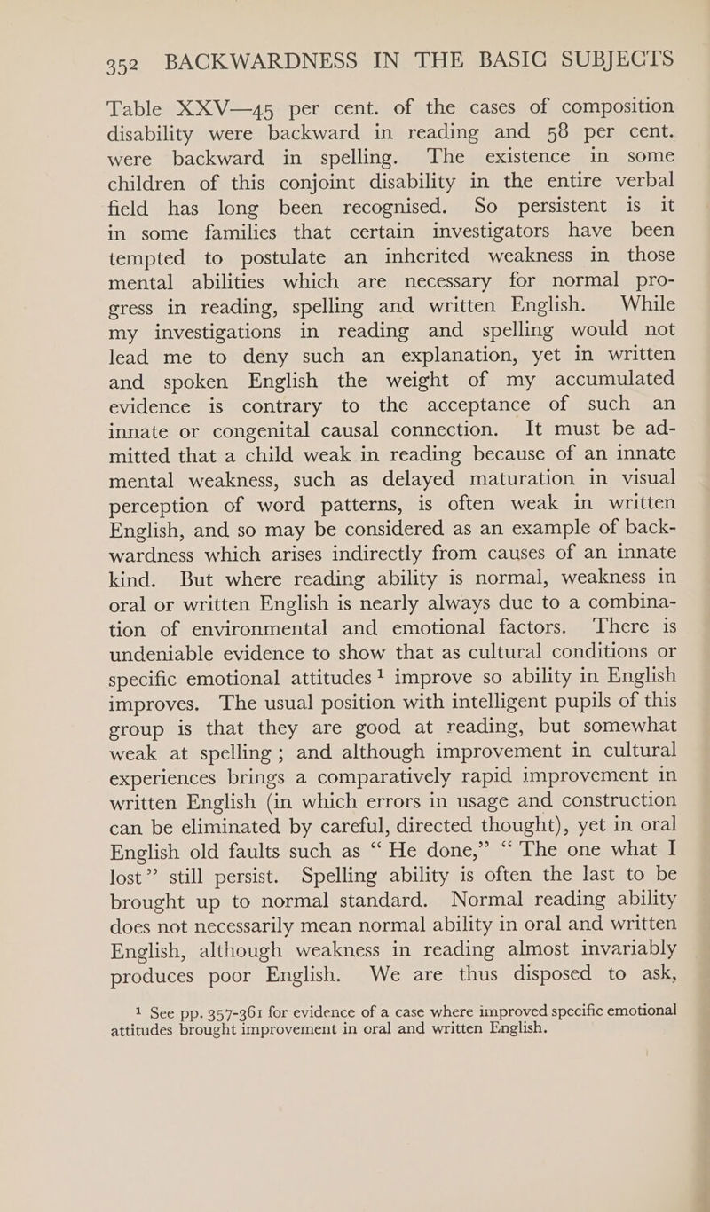 Table XXV—45 per cent. of the cases of composition disability were backward in reading and 58 per cent. were backward in spelling. The existence in some children of this conjoint disability in the entire verbal field has long been recognised. So persistent is it in some families that certain investigators have been tempted to postulate an inherited weakness in those mental abilities which are necessary for normal pro- gress in reading, spelling and written English. While my investigations in reading and spelling would not lead me to deny such an explanation, yet in written and spoken English the weight of my accumulated evidence is contrary to the acceptance of such an innate or congenital causal connection. It must be ad- mitted that a child weak in reading because of an innate mental weakness, such as delayed maturation in visual perception of word patterns, is often weak in written English, and so may be considered as an example of back- wardness which arises indirectly from causes of an innate kind. But where reading ability is normal, weakness in oral or written English is nearly always due to a combina- tion of environmental and emotional factors. There is undeniable evidence to show that as cultural conditions or specific emotional attitudes+ improve so ability in English improves. The usual position with intelligent pupils of this group is that they are good at reading, but somewhat weak at spelling ; and although improvement in cultural experiences brings a comparatively rapid improvement in written English (in which errors in usage and construction can be eliminated by careful, directed thought), yet in oral English old faults such as “ He done,” “ The one what I lost? still persist. Spelling ability is often the last to be brought up to normal standard. Normal reading ability does not necessarily mean normal ability in oral and written English, although weakness in reading almost invariably produces poor English. We are thus disposed to ask, 1 See pp. 357-361 for evidence of a case where improved specific emotional attitudes brought improvement in oral and written English.