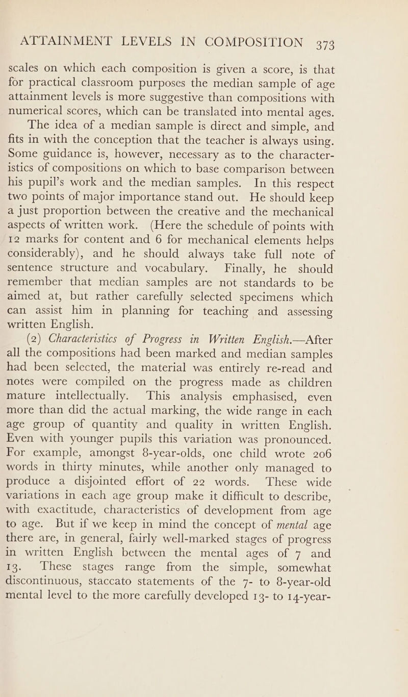 scales on which each composition is given a score, is that for practical classroom purposes the median sample of age attainment levels is more suggestive than compositions with numerical scores, which can be translated into mental ages. The idea of a median sample is direct and simple, and fits in with the conception that the teacher is always using. Some guidance is, however, necessary as to the character- istics of compositions on which to base comparison between his pupil’s work and the median samples. In this respect two points of major importance stand out. He should keep a just proportion between the creative and the mechanical aspects of written work. (Here the schedule of points with 12 marks for content and 6 for mechanical elements helps considerably), and he should always take full note of sentence structure and vocabulary. Finally, he should remember that median samples are not standards to be aimed at, but rather carefully selected specimens which can assist him in planning for teaching and assessing written English. (2) Characteristics of Progress in Written English—After all the compositions had been marked and median samples had been selected, the material was entirely re-read and notes were compiled on the progress made as children mature intellectually. This analysis emphasised, even more than did the actual marking, the wide range in each age group of quantity and quality in written English. Even with younger pupils this variation was pronounced. For example, amongst 8-year-olds, one child wrote 206 words in thirty minutes, while another only managed to produce a disjointed effort of 22 words. These wide variations in each age group make it difficult to describe, with exactitude, characteristics of development from age to age. But if we keep in mind the concept of mental age there are, in general, fairly well-marked stages of progress in written English between the mental ages of 7 and 13. These stages range from the simple, somewhat discontinuous, staccato statements of the 7- to 8-year-old mental level to the more carefully developed 13- to 14-year-