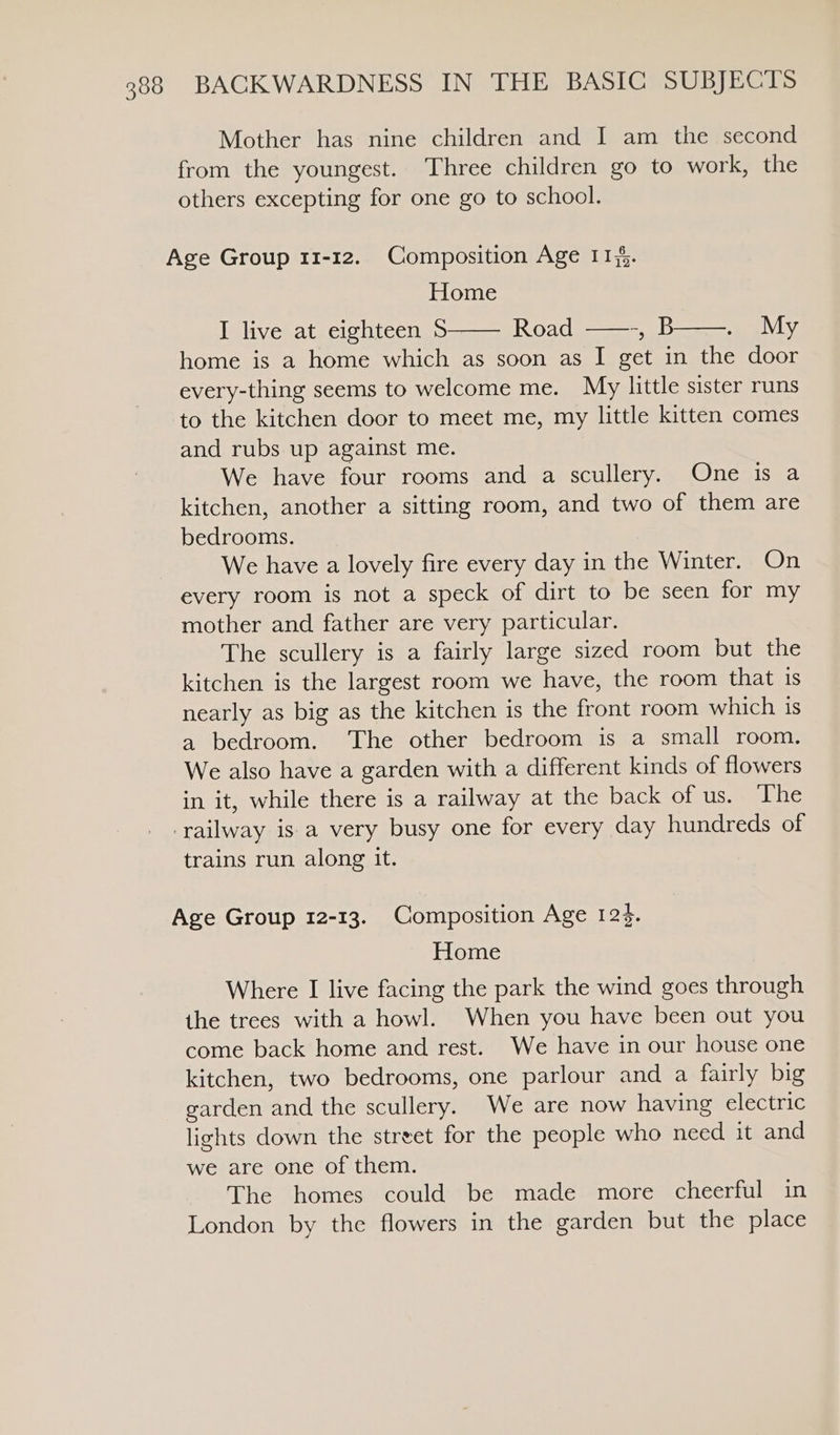 Mother has nine children and I am the second from the youngest. Three children go to work, the others excepting for one go to school. Age Group 11-12. Composition Age 114. Home I live at eighteen $ Road ——-, B My home is a home which as soon as I get in the door every-thing seems to welcome me. My little sister runs to the kitchen door to meet me, my little kitten comes and rubs up against me. We have four rooms and a scullery. One is a kitchen, another a sitting room, and two of them are bedrooms. We have a lovely fire every day in the Winter. On every room is not a speck of dirt to be seen for my mother and father are very particular. The scullery is a fairly large sized room but the kitchen is the largest room we have, the room that is nearly as big as the kitchen is the front room which 1s a bedroom. ‘The other bedroom is a small room. We also have a garden with a different kinds of flowers in it, while there is a railway at the back of us. The railway is a very busy one for every day hundreds of trains run along it. Age Group 12-13. Composition Age 125. Home Where I live facing the park the wind goes through the trees with a howl. When you have been out you come back home and rest. We have in our house one kitchen, two bedrooms, one parlour and a fairly big garden and the scullery. We are now having electric lights down the street for the people who need it and we are one of them. The homes could be made more cheerful in London by the flowers in the garden but the place