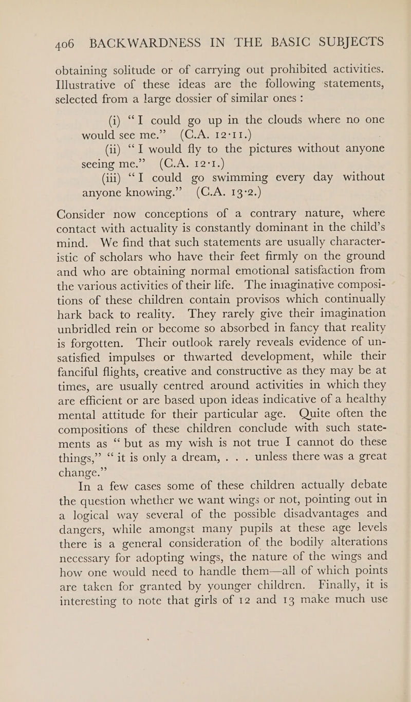 obtaining solitude or of carrying out prohibited activities. Illustrative of these ideas are the following statements, selected from a large dossier of similar ones : (i) “I could go up in the clouds where no one WOUlcisceeInie; sams Cia ml oat ia) (ii) ‘““I would fly to the pictures without anyone seeing me.” (C.A. 12:1.) (iii) ““I could go swimming every day without anyone knowing.” (C.A. 13:2.) Consider now conceptions of a contrary nature, where contact with actuality is constantly dominant in the child’s mind. We find that such statements are usually character- istic of scholars who have their feet firmly on the ground and who are obtaining normal emotional satisfaction from the various activities of their life. The imaginative composi- tions of these children contain provisos which continually hark back to reality. They rarely give their imagination unbridled rein or become so absorbed in fancy that reality is forgotten. Their outlook rarely reveals evidence of un- satisfied impulses or thwarted development, while their fanciful flights, creative and constructive as they may be at times, are usually centred around activities in which they are efficient or are based upon ideas indicative of a healthy mental attitude for their particular age. Quite often the compositions of these children conclude with such state- ments as “ but as my wish is not true I cannot do these things,” ‘it is only a dream, . . . unless there was a great change.” In a few cases some of these children actually debate the question whether we want wings or not, pointing out in a logical way several of the possible disadvantages and dangers, while amongst many pupils at these age levels there is a general consideration of the bodily alterations necessary for adopting wings, the nature of the wings and how one would need to handle them—all of which points are taken for granted by younger children. Finally, it 1s interesting to note that girls of 12 and 13 make much use