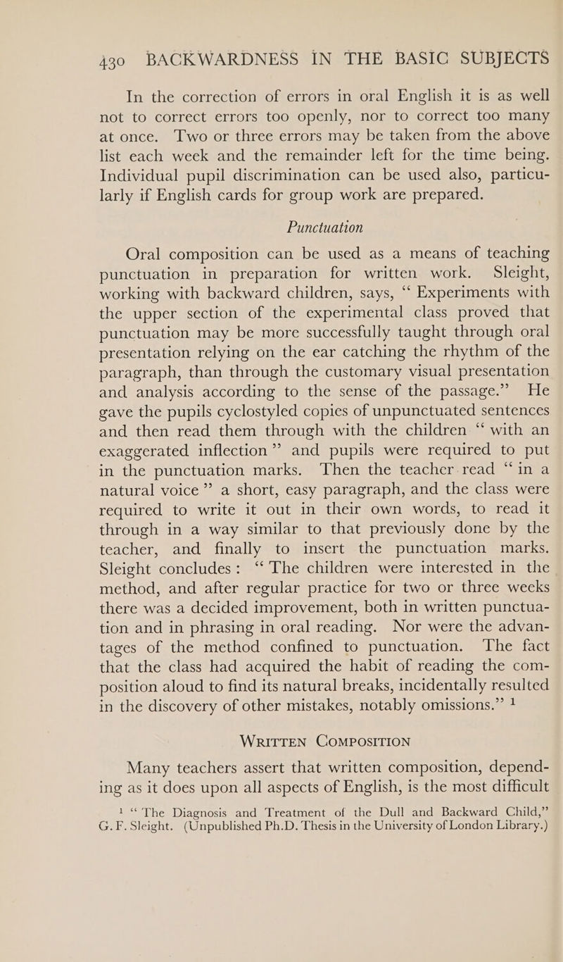 In the correction of errors in oral English it is as well not to correct errors too openly, nor to correct too many at once. Two or three errors may be taken from the above list each week and the remainder left for the time being. Individual pupil discrimination can be used also, particu- larly if English cards for group work are prepared. Punctuation Oral composition can be used as a means of teaching punctuation in preparation for written work. Sleight, working with backward children, says, “‘ Experiments with the upper section of the experimental class proved that punctuation may be more successfully taught through oral presentation relying on the ear catching the rhythm of the paragraph, than through the customary visual presentation and analysis according to the sense of the passage.” He gave the pupils cyclostyled copies of unpunctuated sentences and then read them through with the children “ with an exaggerated inflection’? and pupils were required to put in the punctuation marks. Then the teacher read “in a natural voice” a short, easy paragraph, and the class were required to write it out in their own words, to read it through in a way similar to that previously done by the teacher, and finally to insert the punctuation marks. Sleight concludes: “‘ The children were interested in the method, and after regular practice for two or three wecks there was a decided improvement, both in written punctua- tion and in phrasing in oral reading. Nor were the advan- tages of the method confined to punctuation. ‘The fact that the class had acquired the habit of reading the com- position aloud to find its natural breaks, incidentally resulted in the discovery of other mistakes, notably omissions.” 1 WRITTEN COMPOSITION Many teachers assert that written composition, depend- ing as it does upon all aspects of English, is the most difficult 1“ The Diagnosis and Treatment of the Dull and Backward Child,” G.F. Sleight. (Unpublished Ph.D. Thesis in the University of London Library.)