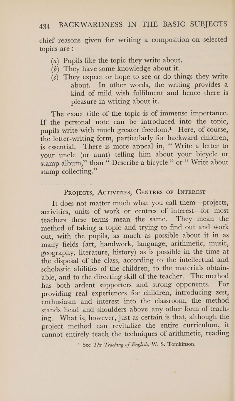 chief reasons given for writing a composition on selected topics are : (a) Pupils like the topic they write about. (b) They have some knowledge about it. (c) They expect or hope to see or do things they write about. In other words, the writing provides a kind of mild wish fulfilment and hence there is pleasure in writing about it. The exact title of the topic is of immense importance. If the personal note can be introduced into the topic, pupils write with much greater freedom.’ Here, of course, the letter-writing form, particularly for backward children, is essential. There is more appeal in, “ Write a letter to your uncle (or aunt) telling him about your bicycle or stamp album,” than “ Describe a bicycle ” or “‘ Write about stamp collecting.” Projects, ACTIVITIES, CENTRES OF INTEREST It does not matter much what you call them—projects, activities, units of work or centres of interest—for most teachers these terms mean the same. They mean the method of taking a topic and trying to find out and work out, with the pupils, as much as possible about it in as many fields (art, handwork, language, arithmetic, music, geography, literature, history) as is possible in the time at the disposal of the class, according to the intellectual and scholastic abilities of the children, to the materials obtain- able, and to the directing skill of the teacher. The method has both ardent supporters and strong opponents. For providing real experiences for children, introducing zest, enthusiasm and interest into the classroom, the method stands head and shoulders above any other form of teach- ing. What is, however, just as certain is that, although the project method can revitalize the entire curriculum, it cannot entirely teach the techniques of arithmetic, reading 1 See The Teaching of English, W. S. Tomkinson.