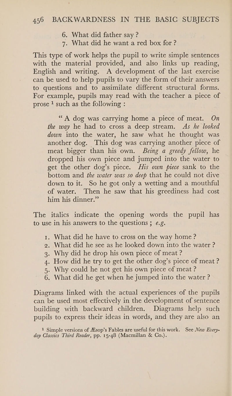 6. What did father say ? 7. What did he want a red box for ? This type of work helps the pupil to write simple sentences with the material provided, and also links up reading, English and writing. A development of the last exercise can be used to help pupils to vary the form of their answers to questions and to assimilate different structural forms. For example, pupils may read with the teacher a piece of prose ? such as the following : “A dog was carrying home a piece of meat. On the way he had to cross a deep stream. As he looked down into the water, he saw what he thought was another dog. This dog was carrying another piece of meat bigger than his own. Being a greedy fellow, he dropped his own piece and jumped into the water to get the other dog’s piece. His own piece sank to the bottom and the water was so deep that he could not dive down to it. So he got only a wetting and a mouthful of water. Then he saw that his greediness had cost him his dinner.” The italics indicate the opening words the pupil has to use in his answers to the questions ; ¢.g. . What did he have to cross on the way home ? . What did he see as he looked down into the water ? . Why did he drop his own piece of meat ? . How did he try to get the other dog’s piece of meat ? . Why could he not get his own piece of meat ? . What did he get when he jumped into the water ? MoS OO ND Diagrams linked with the actual experiences of the pupils can be used most effectively in the development of sentence building with backward children. Diagrams help such pupils to express their ideas in words, and they are also an 1 Simple versions of sop’s Fables are useful for this work. See New Every- day Classics Third Reader, pp. 15-48 (Macmillan &amp; Co.).