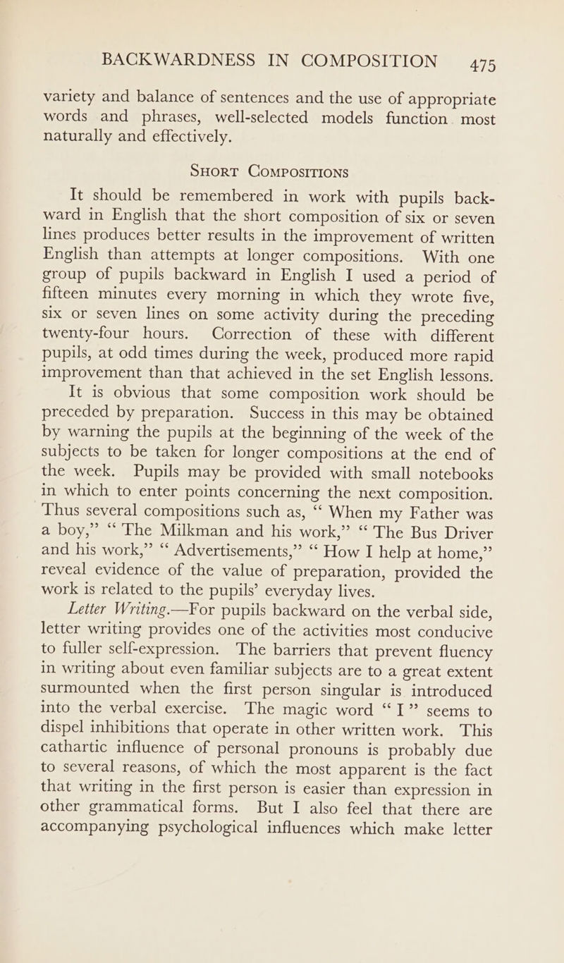 variety and balance of sentences and the use of appropriate words and phrases, well-selected models function. most naturally and effectively. SHORT COMPOSITIONS It should be remembered in work with pupils back- ward in English that the short composition of six or seven lines produces better results in the improvement of written English than attempts at longer compositions. With one group of pupils backward in English I used a period of fifteen minutes every morning in which they wrote five, six or seven lines on some activity during the preceding twenty-four hours. Correction of these with different pupils, at odd times during the week, produced more rapid improvement than that achieved in the set English lessons. It is obvious that some composition work should be preceded by preparation. Success in this may be obtained by warning the pupils at the beginning of the week of the subjects to be taken for longer compositions at the end of the week. Pupils may be provided with small notebooks in which to enter points concerning the next composition. Thus several compositions such as, ‘‘ When my Father was a boy,” “ The Milkman and his work,’ “ The Bus Driver and his work,” ‘* Advertisements,”’ ‘‘ How I help at home,” reveal evidence of the value of preparation, provided the work is related to the pupils’ everyday lives. Letter Writing.—F¥or pupils backward on the verbal side, letter writing provides one of the activities most conducive to fuller self-expression. The barriers that prevent fluency in writing about even familiar subjects are to a great extent surmounted when the first person singular is introduced into the verbal exercise. The magic word “I” seems to dispel inhibitions that operate in other written work. This cathartic influence of personal pronouns is probably due to several reasons, of which the most apparent is the fact that writing in the first person is easier than expression in other grammatical forms. But I also feel that there are accompanying psychological influences which make letter