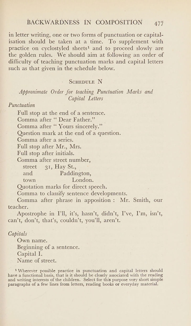 in letter writing, one or two forms of punctuation or capital- isation should be taken at a time. To supplement with practice on cyclostyled sheets! and to proceed slowly are the golden rules. We should aim at following an order of difficulty of teaching punctuation marks and capital letters such as that given in the schedule below. SCHEDULE N Approximate Order for teaching Punctuation Marks and Capital Letters Punctuation Full stop at the end of a sentence. Gomimasattems. Dearbathers Comma after “‘ Yours sincerely.” Question mark at the end of a question. Comma after a series. Full stop after Mr., Mrs. Full stop after initials. Comma after street number, StkeCtm Mose Ay nots, and Paddington, town London. Quotation marks for direct speech. Comma to classify sentence developments. Comma after phrase in apposition: Mr. Smith, our teacher. posto phesinm elles whastiemcdidnsterl ven lmseisnit, can t dont, that’s; couldn. youll) aren t. Capitals Own name. Beginning of a sentence. Capital [. Name of street. 1 Wherever possible practice in punctuation and capital letters should have a functional basis, that is it should be closely associated with the reading and writing interests of the children. Select for this purpose very short simple paragraphs of a few lines from letters, reading books or everyday material.