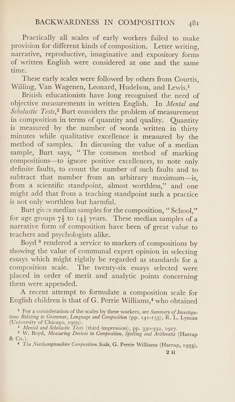 Practically all scales of early workers failed to make provision for different kinds of composition. Letter writing, narrative, reproductive, imaginative and expository forms of written English were considered at one and the same time. These early scales were followed by others from Courtis, Willing, Van Wagenen, Leonard, Hudelson, and Lewis. British educationists have long recognised the need of objective measurements in written English. In Mental and Scholastic Tests,? Burt considers the problem of measurement in composition in terms of quantity and quality. Quantity is measured by the number of words written in thirty minutes while qualitative excellence is measured by the method of samples. In discussing the value of a median sample, Burt says, “The common method of marking compositions—to ignore positive excellences, to note only definite faults, to count the number of such faults and to subtract that number from an arbitrary maximum—is, from a scientific standpoint, almost worthless,’ and one might add that from a teaching standpoint such a practice is not only worthless but harmful. Burt gives median samples for the composition, *‘ School,” for age groups 73 to 144 years. These median samples of a narrative form of composition have been of great value to teachers and psychologists alike. Boyd * rendered a service to markers of compositions by showing the value of communal expert opinion in selecting essays which might rightly be regarded as standards for a composition scale. ‘The twenty-six essays selected were placed in order of merit and analytic points concerning them were appended. A recent attempt to formulate a composition scale for English children is that of G. Perrie Williams,4 who obtained * For a consideration of the scales by these workers, see Summary of Investiga- tions Relating to Grammar, Language and Composition (pp. 141-153), R. L. Lyman (University of Chicago, 1929). 2 Mental and Scholastic Tests (third impression), pp. 330-332, 1927. ° W. Boyd, Measuring Devices in Composition, Spelling and Arithmetic (Harrap &amp; Co.). * The Northamptonshire Composition Scale, G. Perrie Williams (Harrap, 1933). 2H