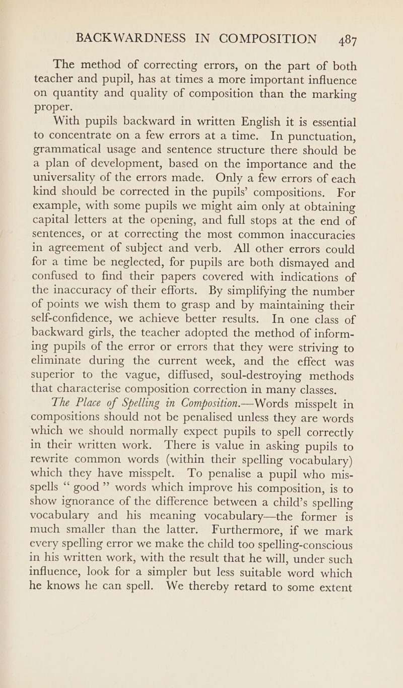 The method of correcting errors, on the part of both teacher and pupil, has at times a more important influence on quantity and quality of composition than the marking proper. With pupils backward in written English it is essential to concentrate on a few errors at a time. In punctuation, grammatical usage and sentence structure there should be a plan of development, based on the importance and the universality of the errors made. Only a few errors of each kind should be corrected in the pupils’ compositions. For example, with some pupils we might aim only at obtaining capital letters at the opening, and full stops at the end of sentences, or at correcting the most common inaccuracies in agreement of subject and verb. All other errors could for a time be neglected, for pupils are both dismayed and confused to find their papers covered with indications of the inaccuracy of their efforts. By simplifying the number of points we wish them to grasp and by maintaining their self-confidence, we achieve better results. In one class of backward girls, the teacher adopted the method of inform- ing pupils of the error or errors that they were striving to eliminate during the current week, and the effect was superior to the vague, diffused, soul-destroying methods that characterise composition correction in many classes. The Place of Spelling in Composition——Words misspelt in compositions should not be penalised unless they are words which we should normally expect pupils to spell correctly in their written work. There is value in asking pupils to rewrite common words (within their spelling vocabulary) which they have misspelt. To penalise a pupil who mis- spells “ good ” words which improve his composition, is to show ignorance of the difference between a child’s spelling vocabulary and his meaning vocabulary—the former is much smaller than the latter. Furthermore, if we mark every spelling error we make the child too spelling-conscious in his written work, with the result that he will, under such influence, look for a simpler but less suitable word which he knows he can spell. We thereby retard to some extent