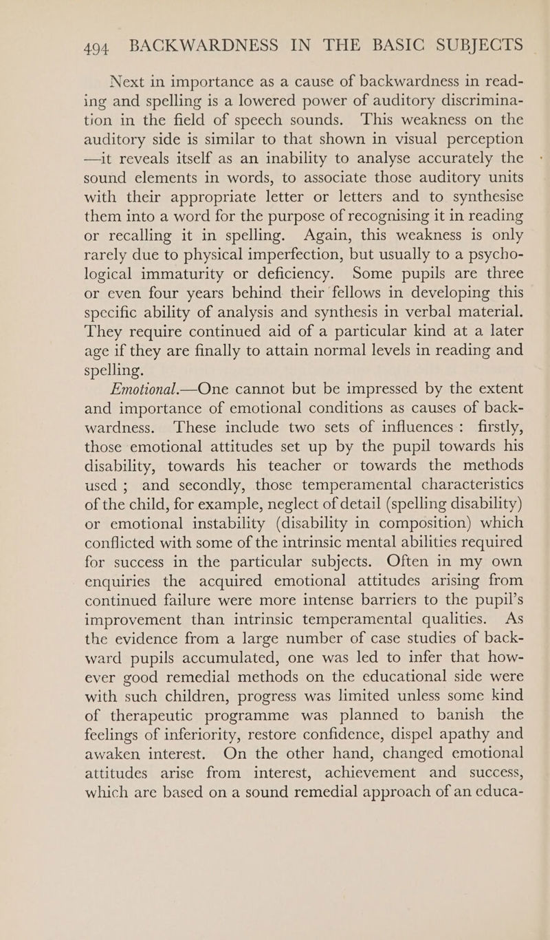 Next in importance as a cause of backwardness in read- ing and spelling is a lowered power of auditory discrimina- tion in the field of speech sounds. ‘This weakness on the auditory side is similar to that shown in visual perception —it reveals itself as an inability to analyse accurately the sound elements in words, to associate those auditory units with their appropriate letter or letters and to synthesise them into a word for the purpose of recognising it in reading or recalling it in spelling. Again, this weakness is only rarely due to physical imperfection, but usually to a psycho- logical immaturity or deficiency. Some pupils are three or even four years behind their fellows in developing this specific ability of analysis and synthesis in verbal material. They require continued aid of a particular kind at a later age if they are finally to attain normal levels in reading and spelling. Emotional—One cannot but be impressed by the extent and importance of emotional conditions as causes of back- wardness. ‘These include two sets of influences: firstly, those emotional attitudes set up by the pupil towards his disability, towards his teacher or towards the methods used ; and secondly, those temperamental characteristics of the child, for example, neglect of detail (spelling disability) or emotional instability (disability in composition) which conflicted with some of the intrinsic mental abilities required for success in the particular subjects. Often in my own enquiries the acquired emotional attitudes arising from continued failure were more intense barriers to the pupil’s improvement than intrinsic temperamental qualities. As the evidence from a large number of case studies of back- ward pupils accumulated, one was led to infer that how- ever good remedial methods on the educational side were with such children, progress was limited unless some kind of therapeutic programme was planned to banish the feelings of inferiority, restore confidence, dispel apathy and awaken interest. On the other hand, changed emotional attitudes arise from interest, achievement and _ success, which are based on a sound remedial approach of an educa-