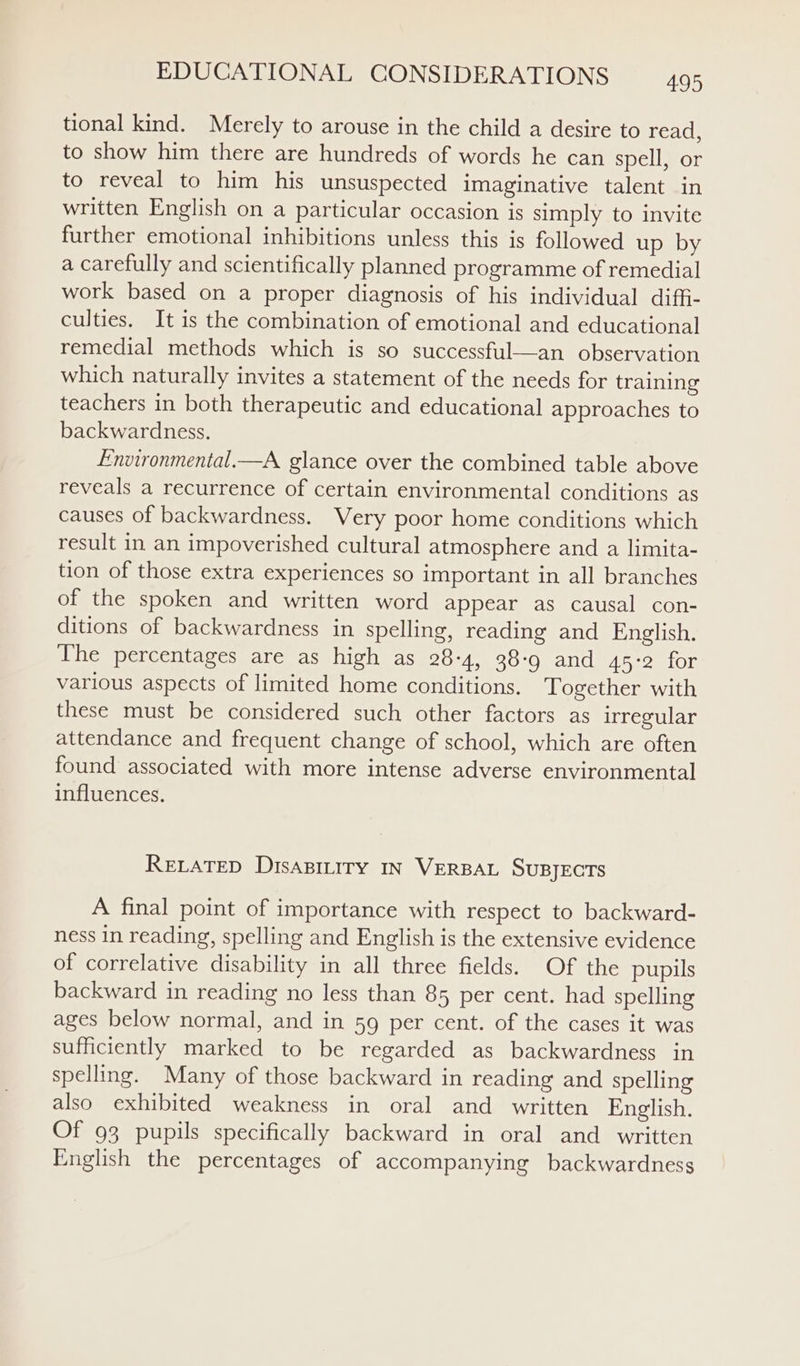 tional kind. Merely to arouse in the child a desire to read, to show him there are hundreds of words he can spell, or to reveal to him his unsuspected imaginative talent in written English on a particular occasion is simply to invite further emotional inhibitions unless this is followed up by a carefully and scientifically planned programme of remedial work based on a proper diagnosis of his individual diffi- culties. It is the combination of emotional and educational remedial methods which is so successful—an observation which naturally invites a statement of the needs for training teachers in both therapeutic and educational approaches to backwardness. Environmental.—A glance over the combined table above reveals a recurrence of certain environmental conditions as causes of backwardness. Very poor home conditions which result in an impoverished cultural atmosphere and a limita- tion of those extra experiences so important in all branches of the spoken and written word appear as causal con- ditions of backwardness in spelling, reading and English. The percentages are as high as 28-4, 38-9 and 45°2 for various aspects of limited home conditions. Together with these must be considered such other factors as irregular attendance and frequent change of school, which are often found associated with more intense adverse environmental influences. RELATED DisaBiLiry IN VERBAL SuBJECTS A final point of importance with respect to backward- ness in reading, spelling and English is the extensive evidence of correlative disability in all three fields. Of the pupils backward in reading no less than 85 per cent. had spelling ages below normal, and in 59 per cent. of the cases it was sufficiently marked to be regarded as backwardness in spelling. Many of those backward in reading and spelling also exhibited weakness in oral and written English. Of 93 pupils specifically backward in oral and written English the percentages of accompanying backwardness