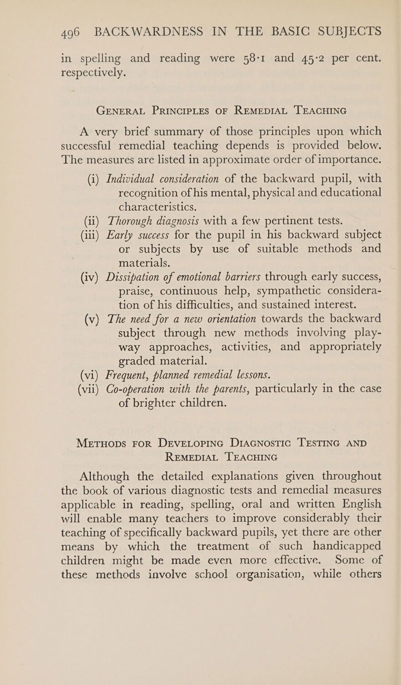 in spelling and reading were 58-1 and 45-2 per cent. respectively. GENERAL PRINCIPLES OF REMEDIAL TEACHING A very brief summary of those principles upon which successful remedial teaching depends is provided below. The measures are listed in approximate order of importance. (i) Individual consideration of the backward pupil, with recognition of his mental, physical and educational characteristics. (ii) Thorough diagnosis with a few pertinent tests. (iii) Early success for the pupil in his backward subject or subjects by use of suitable methods and materials. (iv) Dissipation of emotional barriers through early success, praise, continuous help, sympathetic considera- tion of his difficulties, and sustained interest. (v) The need for a new ortentation towards the backward subject through new methods involving play- way approaches, activities, and appropriately graded material. (vi) Frequent, planned remedial lessons. (vii) Co-operation with the parents, particularly in the case of brighter children. MetHODS FOR DEVELOPING DIAGNOSTIC TESTING AND REMEDIAL ‘TEACHING Although the detailed explanations given throughout the book of various diagnostic tests and remedial measures applicable in reading, spelling, oral and written English will enable many teachers to improve considerably their teaching of specifically backward pupils, yet there are other means by which the treatment of such handicapped children might be made even more effective. ‘Some of these methods involve school organisation, while others