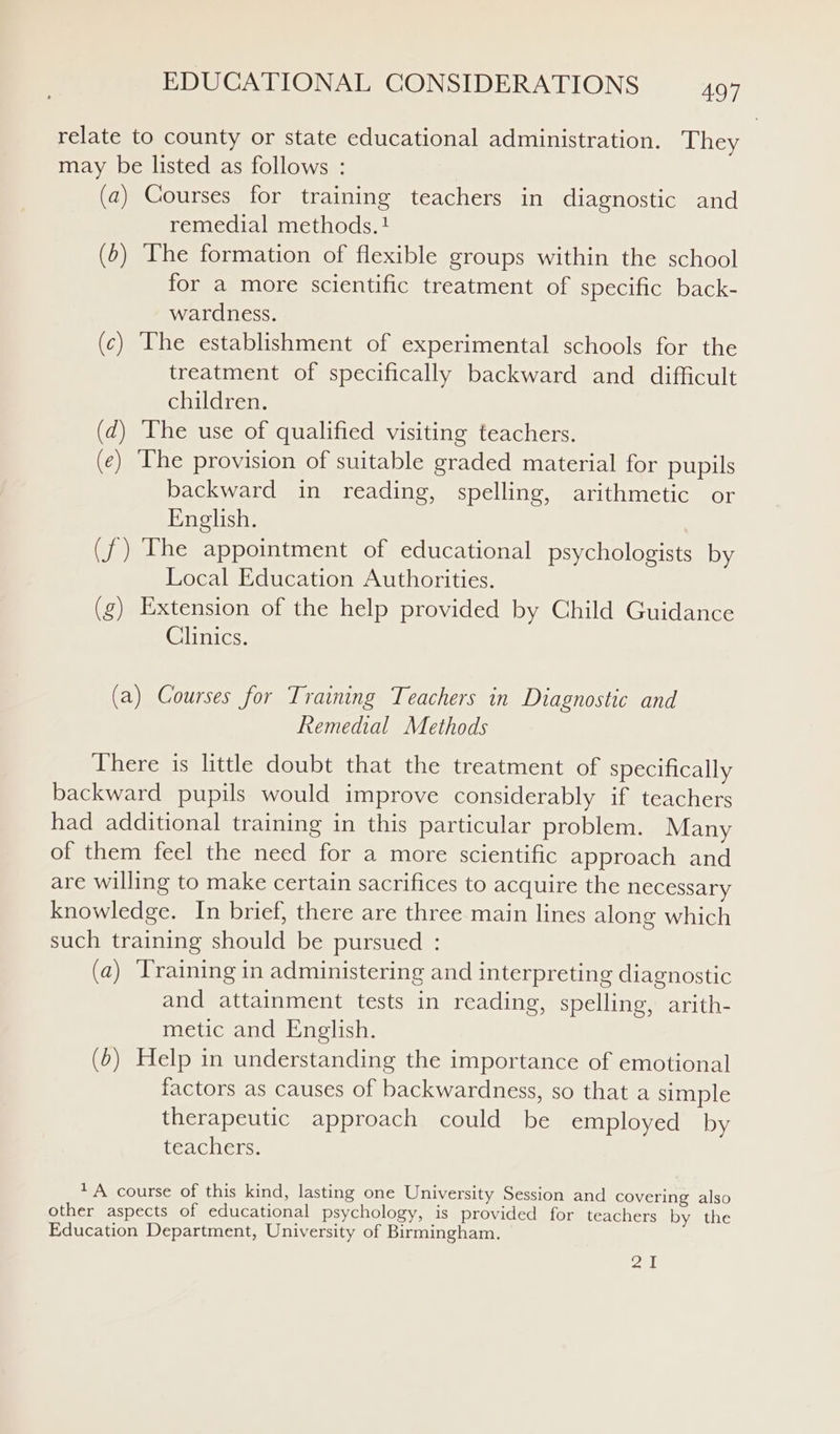 relate to county or state educational administration. They may be listed as follows : (a) Courses for training teachers in diagnostic and remedial methods. ! (0) The formation of flexible groups within the school for a more scientific treatment of specific back- wardness. (c) The establishment of experimental schools for the treatment of specifically backward and difficult children. (d) The use of qualified visiting teachers. (¢) The provision of suitable graded material for pupils backward in reading, spelling, arithmetic or English. (f) The appointment of educational psychologists by Local Education Authorities. (g) Extension of the help provided by Child Guidance Clinics. (a) Courses for Training Teachers in Diagnostic and Remedial Methods There is little doubt that the treatment of specifically backward pupils would improve considerably if teachers had additional training in this particular problem. Many of them feel the need for a more scientific approach and are willing to make certain sacrifices to acquire the necessary knowledge. In brief, there are three main lines along which such training should be pursued : (a) ‘Training in administering and interpreting diagnostic and attainment tests in reading, spelling, arith- metic and English. (6) Help in understanding the importance of emotional factors as causes of backwardness, so that a simple therapeutic approach could be employed by teachers. + A course of this kind, lasting one University Session and covering also other aspects of educational psychology, is provided for teachers by the Education Department, University of Birmingham. P|