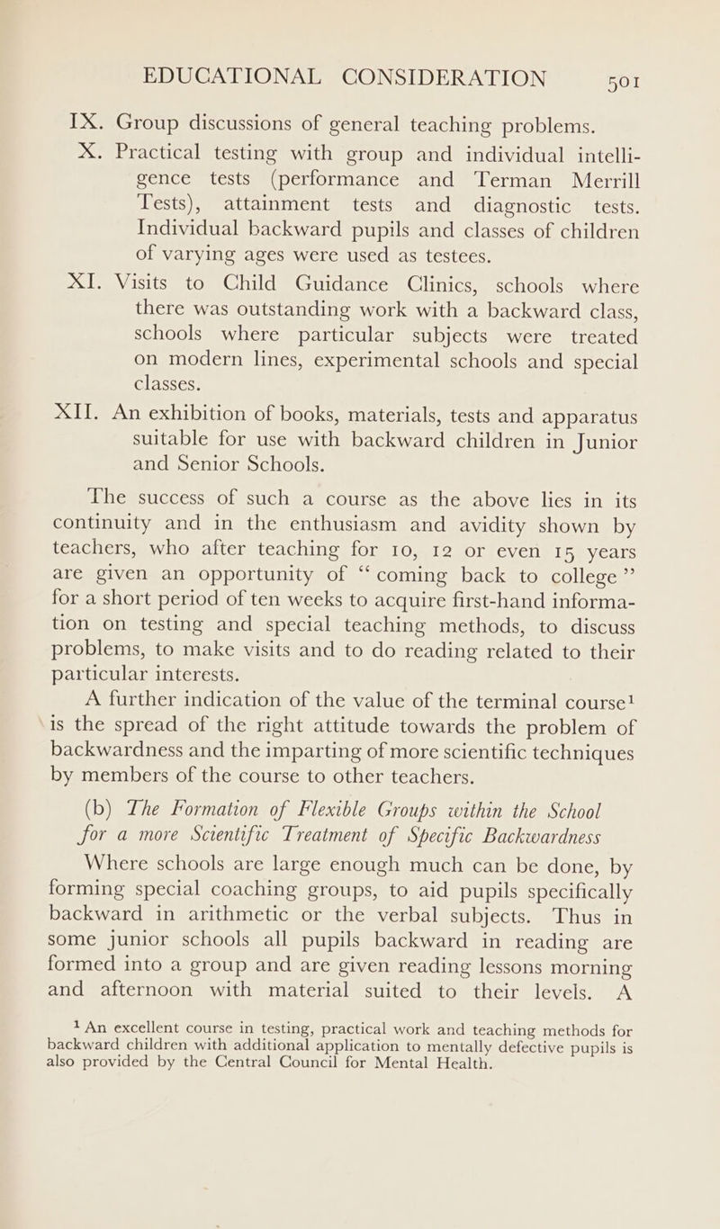 IX. Group discussions of general teaching problems. X. Practical testing with group and individual intelli- gence tests (performance and Terman Merrill Tests), attainment tests and diagnostic tests. Individual backward pupils and classes of children of varying ages were used as testees. XI. Visits to Child Guidance Clinics, schools where there was outstanding work with a backward class, schools where particular subjects were treated on modern lines, experimental schools and special classes. XII. An exhibition of books, materials, tests and apparatus suitable for use with backward children in Junior and Senior Schools. The success of such a course as the above lies in its continuity and in the enthusiasm and avidity shown by teachers, who after teaching for 10, 12 or even 15 years are given an opportunity of “coming back to college” for a short period of ten weeks to acquire first-hand informa- tion on testing and special teaching methods, to discuss problems, to make visits and to do reading related to their particular interests. A further indication of the value of the terminal course! is the spread of the right attitude towards the problem of backwardness and the imparting of more scientific techniques by members of the course to other teachers. (b) Lhe Formation of Flexible Groups within the School for a more Scientific Treatment of Specific Backwardness Where schools are large enough much can be done, by forming special coaching groups, to aid pupils specifically backward in arithmetic or the verbal subjects. Thus in some junior schools all pupils backward in reading are formed into a group and are given reading lessons morning and afternoon with material suited to their levels. A ? An excellent course in testing, practical work and teaching methods for backward children with additional application to mentally defective pupils is also provided by the Central Council for Mental Health.