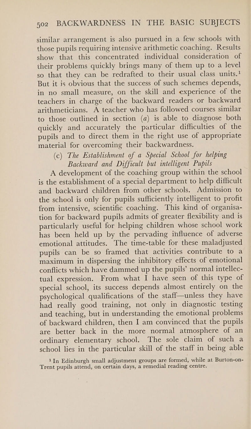 similar arrangement is also pursued in a few schools with those pupils requiring intensive arithmetic coaching. Results show that this concentrated individual consideration of their problems quickly brings many of them up to a level so that they can be redrafted to their usual class units.? But it js obvious that the success of such schemes depends, in no small measure, on the skill and experience of the teachers in charge of the backward readers or backward arithmeticians. A teacher who has followed courses similar to those outlined in section (a) is able to diagnose both quickly and accurately the particular difficulties of the pupils and to direct them in the right use of appropriate material for overcoming their backwardness. (c) The Establishment of a Special School for helping Backward and Difficult but intelligent Pupils A development of the coaching group within the school is the establishment of a special department to help difficult and backward children from other schools. Admission to the school is only for pupils sufficiently intelligent to profit from intensive, scientific coaching. This kind of organisa- tion for backward pupils admits of greater flexibility and is particularly useful for helping children whose school work has been held up by the pervading influence of adverse emotional attitudes. The time-table for these maladjusted pupils can be so framed that activities contribute to a maximum in dispersing the inhibitory effects of emotional conflicts which have dammed up the pupils’ normal intellec- tual expression. From what I have seen of this type of special school, its success depends almost entirely on the psychological qualifications of the stafl—unless they have had really good training, not only in diagnostic testing and teaching, but in understanding the emotional problems of backward children, then I am convinced that the pupils are better back in the more normal atmosphere of an ordinary elementary school. The sole claim of such a school lies in the particular skill of the staff in being able 1In Edinburgh small adjustment groups are formed, while at Burton-on- Trent pupils attend, on certain days, a remedial reading centre.