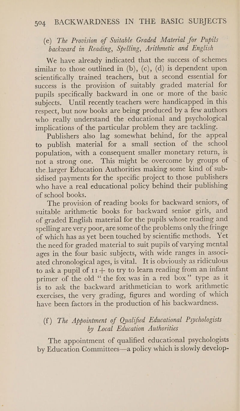 (ec) The Provision of Suitable Graded Material for Pupils backward in Reading, Spelling, Arithmetic and English We have already indicated that the success of schemes similar to those outlined in (b), (c), (d) is dependent upon scientifically trained teachers, but a second essential for success is the provision of suitably graded material for pupils specifically backward in one or more of the basic subjects. Until recently teachers were handicapped in this respect, but now books are being produced by a few authors who really understand the educational and psychological implications of the particular problem they are tackling. Publishers also lag somewhat behind, for the appeal to publish material for a small section of the school population, with a consequent smaller monetary return, 1s not a strong one. This might be overcome by groups of the larger Education Authorities making some kind of sub- sidised payments for the specific project to those publishers who have a real educational policy behind their publishing of school books. The provision of reading books for backward seniors, of suitable arithmetic books for backward senior girls, and of graded English material for the pupils whose reading and spelling are very poor, are some of the problems only the fringe of which has as yet been touched by scientific methods. Yet the need for graded material to suit pupils of varying mental ages in the four basic subjects, with wide ranges in associ- ated chronological ages, is vital. It is obviously as ridiculous to ask a pupil of 11+ to try to learn reading from an infant primer of the old “ the fox was in a red box” type as it is to ask the backward arithmetician to work arithmetic exercises, the very grading, figures and wording of which have been factors in the production of his backwardness. (f) The Appointment of Qualified Educational Psychologists by Local Education Authorities The appointment of qualified educational psychologists by Education Committees—a policy which is slowly develop-