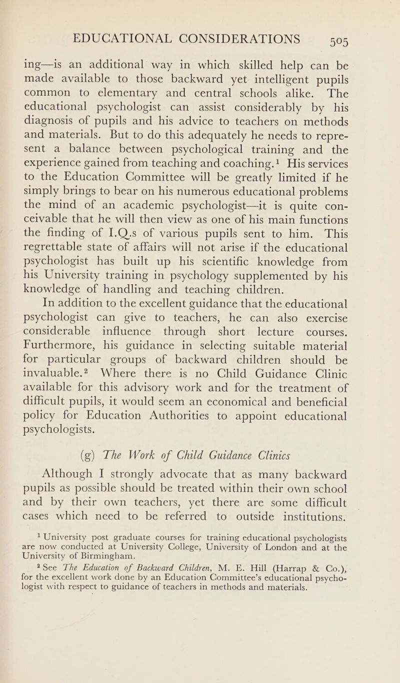 ing—is an additional way in which skilled help can be made available to those backward yet intelligent pupils common to elementary and central schools alike. The educational psychologist can assist considerably by his diagnosis of pupils and his advice to teachers on methods and materials. But to do this adequately he needs to repre- sent a balance between psychological training and the experience gained from teaching and coaching.! His services to the Education Committee will be greatly limited if he simply brings to bear on his numerous educational problems the mind of an academic psychologist—it is quite con- ceivable that he will then view as one of his main functions the finding of I.Q.s of various pupils sent to him. This regrettable state of affairs will not arise if the educational psychologist has built up his scientific knowledge from his University training in psychology supplemented by his knowledge of handling and teaching children. In addition to the excellent guidance that the educational psychologist can give to teachers, he can also exercise considerable influence through short lecture courses. Furthermore, his guidance in selecting suitable material for particular groups of backward children should be invaluable.2 Where there is no Child Guidance Clinic available for this advisory work and for the treatment of difficult pupils, it would seem an economical and beneficial policy for Education Authorities to appoint educational psychologists. (g) The Work of Child Guidance Clinics Although I strongly advocate that as many backward pupils as possible should be treated within their own school and by their own teachers, yet there are some difficult cases which need to be referred to outside institutions. ? University post graduate courses for training educational psychologists are now conducted at University College, University of London and at the University of Birmingham. *See The Education of Backward Children, M. E. Hill (Harrap &amp; Co.), for the excellent work done by an Education Committee’s educational psycho- logist with respect to guidance of teachers in methods and materials.