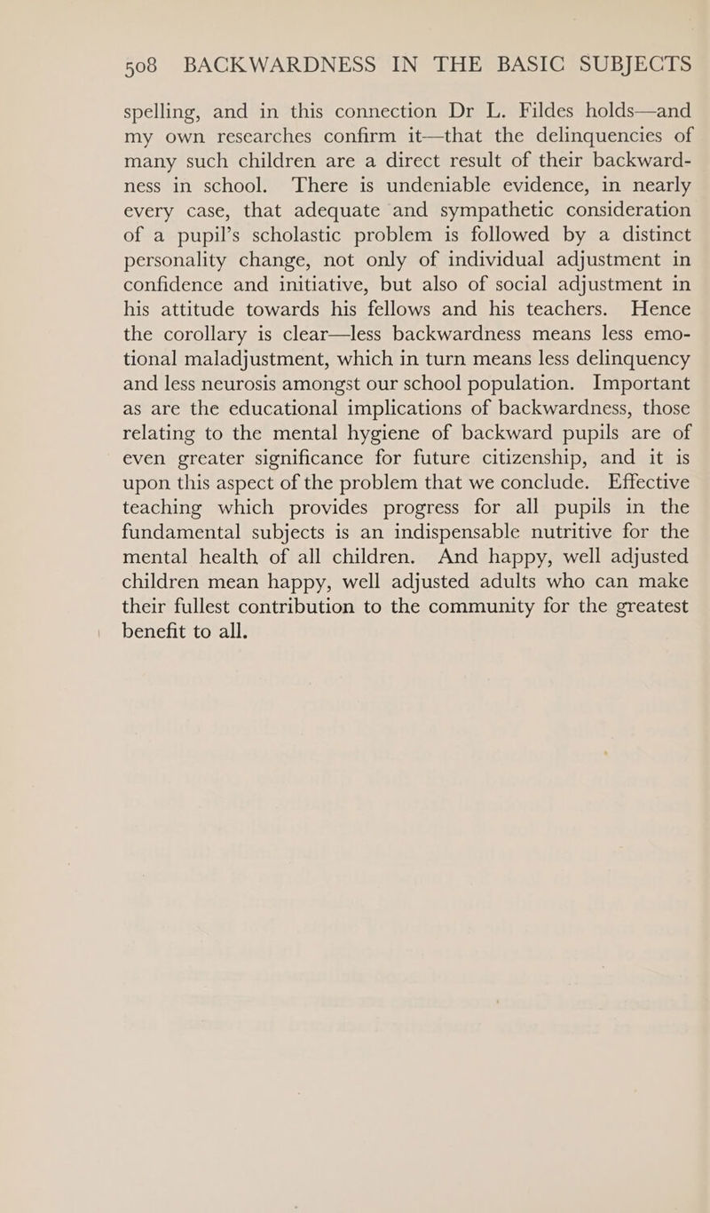 spelling, and in this connection Dr L. Fildes holds—and my own researches confirm it—that the delinquencies of many such children are a direct result of their backward- ness in school. There is undeniable evidence, in nearly every case, that adequate and sympathetic consideration of a pupil’s scholastic problem is followed by a distinct personality change, not only of individual adjustment in confidence and initiative, but also of social adjustment in his attitude towards his fellows and his teachers. Hence the corollary is clear—less backwardness means less emo- tional maladjustment, which in turn means less delinquency and less neurosis amongst our school population. Important as are the educational implications of backwardness, those relating to the mental hygiene of backward pupils are of even greater significance for future citizenship, and it is upon this aspect of the problem that we conclude. Effective teaching which provides progress for all pupils in the fundamental subjects is an indispensable nutritive for the mental health of all children. And happy, well adjusted children mean happy, well adjusted adults who can make their fullest contribution to the community for the greatest benefit to all.