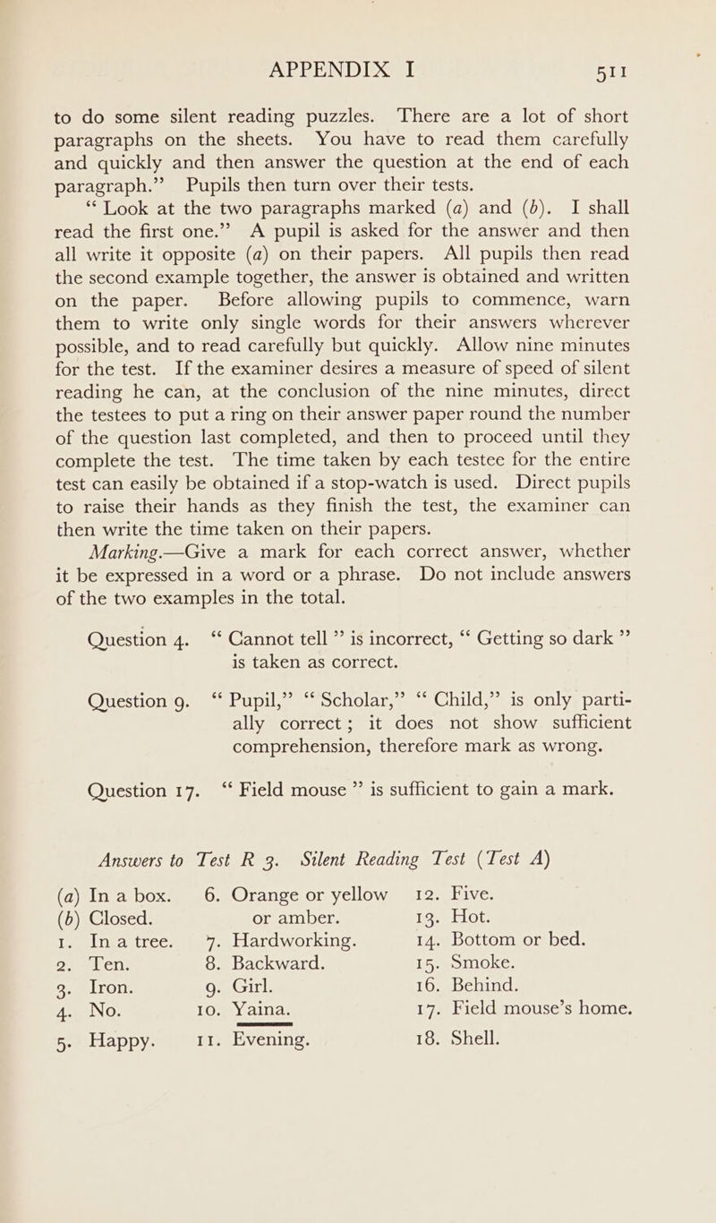 to do some silent reading puzzles. There are a lot of short paragraphs on the sheets. You have to read them carefully and quickly and then answer the question at the end of each paragraph.’ Pupils then turn over their tests. ‘** Look at the two paragraphs marked (a) and (6). I shall read the first one.’’ A pupil is asked for the answer and then all write it opposite (a) on their papers. All pupils then read the second example together, the answer is obtained and written on the paper. Before allowing pupils to commence, warn them to write only single words for their answers wherever possible, and to read carefully but quickly. Allow nine minutes for the test. Ifthe examiner desires a measure of speed of silent reading he can, at the conclusion of the nine minutes, direct the testees to put a ring on their answer paper round the number of the question last completed, and then to proceed until they complete the test. The time taken by each testee for the entire test can easily be obtained if a stop-watch is used. Direct pupils to raise their hands as they finish the test, the examiner can then write the time taken on their papers. Marking —Give a mark for each correct answer, whether it be expressed in a word or a phrase. Do not include answers of the two examples in the total. Question 4. ‘‘ Cannot tell ”’ is incorrect, ‘‘ Getting so dark ” is taken as correct. uestion 9. ‘* Pupil,” “‘ Scholar,” ‘‘ Child,” is only parti- 9 P ae ) vee ally correct; it does not show sufficient comprehension, therefore mark as wrong. Question 17. ‘‘ Field mouse ”’ is sufficient to gain a mark. Answers to Test R 3. Silent Reading Test (Test A) (a) Inabox. 6. Orange or yellow 12. Five. (b) Closed. or amber. 19; lot. eee lL neaattce wey ellardworking 14. Bottom or bed. ope Metal 8. Backward. 15. Smoke. Side lron: KesGirl: 16. Behind. AaenIN O: 10. Yaina. 17. Field mouse’s home.