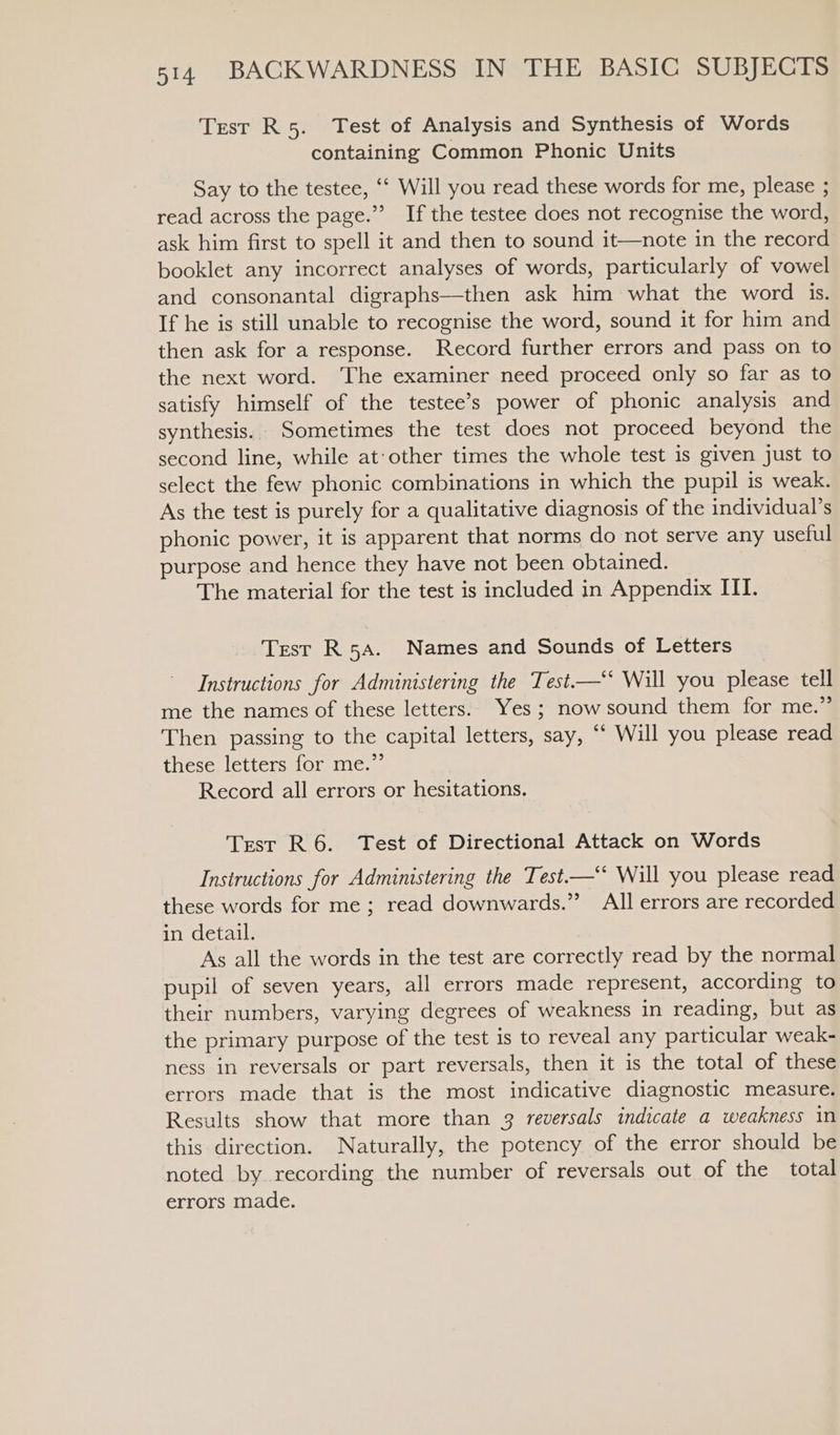 Test R5. Test of Analysis and Synthesis of Words containing Common Phonic Units Say to the testee, “* Will you read these words for me, please ; read across the page.” If the testee does not recognise the word, ask him first to spell it and then to sound it—note in the record booklet any incorrect analyses of words, particularly of vowel and consonantal digraphs—then ask him what the word is. If he is still unable to recognise the word, sound it for him and then ask for a response. Record further errors and pass on to the next word. The examiner need proceed only so far as to satisfy himself of the testee’s power of phonic analysis and synthesis. Sometimes the test does not proceed beyond the second line, while at:other times the whole test is given just to select the few phonic combinations in which the pupil is weak. As the test is purely for a qualitative diagnosis of the individual’s phonic power, it is apparent that norms do not serve any useful purpose and hence they have not been obtained. The material for the test is included in Appendix ITI. Test R5a. Names and Sounds of Letters Instructions for Administering the Test.—‘* Will you please tell me the names of these letters. Yes ; now sound them for me.” Then passing to the capital letters, say, “‘ Will you please read these letters for me.” Record all errors or hesitations. Test R 6. Test of Directional Attack on Words Instructions for Administering the Test.—‘* Will you please read these words for me ; read downwards.” All errors are recorded in detail. As all the words in the test are correctly read by the normal pupil of seven years, all errors made represent, according to their numbers, varying degrees of weakness in reading, but as the primary purpose of the test is to reveal any particular weak- ness in reversals or part reversals, then it is the total of these errors made that is the most indicative diagnostic measure. Results show that more than 3 reversals indicate a weakness in this direction. Naturally, the potency of the error should be noted by recording the number of reversals out of the total errors made.