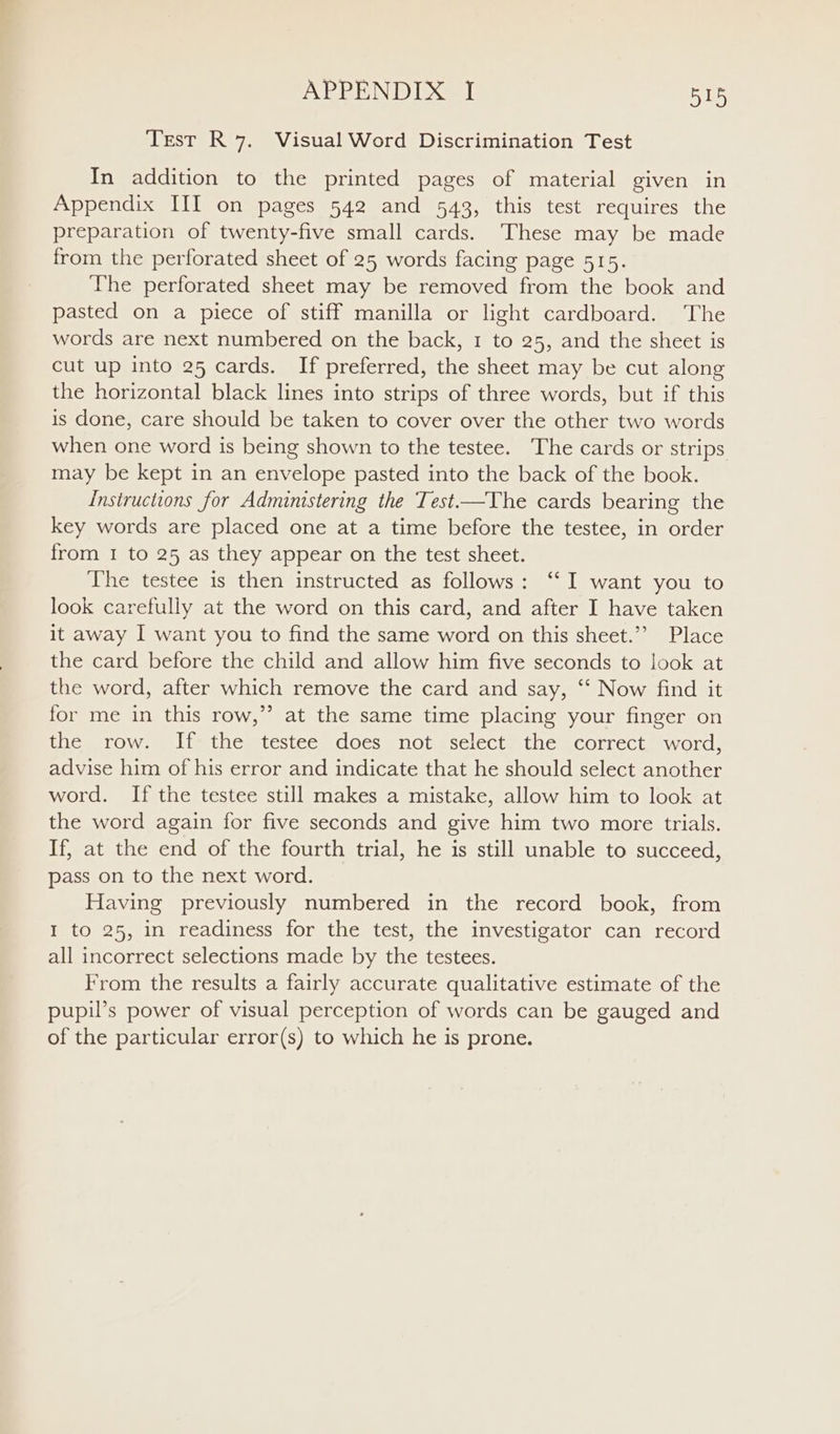 Test R 7. Visual Word Discrimination Test In addition to the printed pages of material given in Appendix III on pages 542 and 543, this test requires the preparation of twenty-five small cards. These may be made from the perforated sheet of 25 words facing page 515. The perforated sheet may be removed from the book and pasted on a piece of stiff manilla or light cardboard. The words are next numbered on the back, 1 to 25, and the sheet is cut up into 25 cards. If preferred, the sheet may be cut along the horizontal black lines into strips of three words, but if this is done, care should be taken to cover over the other two words when one word is being shown to the testee. The cards or strips may be kept in an envelope pasted into the back of the book. Instructions for Administering the Test—The cards bearing the key words are placed one at a time before the testee, in order from 1 to 25 as they appear on the test sheet. The testee is then instructed as follows: ‘I want you to look carefully at the word on this card, and after I have taken it away I want you to find the same word on this sheet.’’ Place the card before the child and allow him five seconds to look at the word, after which remove the card and say, ‘‘ Now find it for me in this row,” at the same time placing your finger on the row. If=the testee does not ‘select: the correct, word, advise him of his error and indicate that he should select another word. If the testee still makes a mistake, allow him to look at the word again for five seconds and give him two more trials. If, at the end of the fourth trial, he is still unable to succeed, pass on to the next word. Having previously numbered in the record book, from I to 25, in readiness for the test, the investigator can record all incorrect selections made by the testees. From the results a fairly accurate qualitative estimate of the pupil’s power of visual perception of words can be gauged and of the particular error(s) to which he is prone.