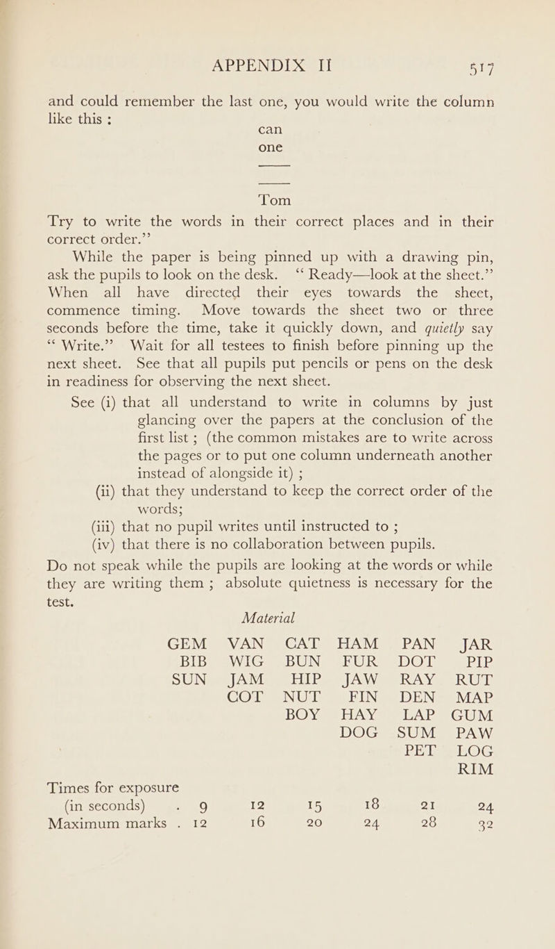 APPENDIX Il! 517 and could remember the last one, you would write the column like this ; Try to write the words in their correct places and in their correct order.”’ While the paper is being pinned up with a drawing pin, ask the pupils to look on the desk. “* Ready—look at the sheet.”’ Wienemall have directed. their eyes = towardss the = shect, commence timing. Move towards the sheet two or three seconds before the time, take it quickly down, and quietly say *“ Write.”? Wait for all testees to finish before pinning up the next sheet. See that all pupils put pencils or pens on the desk in readiness for observing the next sheet. See (i) that all understand to write in columns by just glancing over the papers at the conclusion of the first list ; (the common mistakes are to write across the pages or to put one column underneath another instead of alongside it) ; (ii) that they understand to keep the correct order of the words; (iii) that no pupil writes until instructed to ; (iv) that there is no collaboration between pupils. Do not speak while the pupils are looking at the words or while they are writing them ; absolute quietness is necessary for the Lest. Material GEM «VAN CAT HAM , PAN JAR BIB WIG BUN FUR DOT Le? SHODN i fGU Eh) de eA pe RSAC RIOD COT NUT FIN DEN: MAP BOY ~ HAY | EAP GUM DOG SUM PAW Re laeOG RIM Times for exposure (in seconds) oe: 12 15 18 21 24