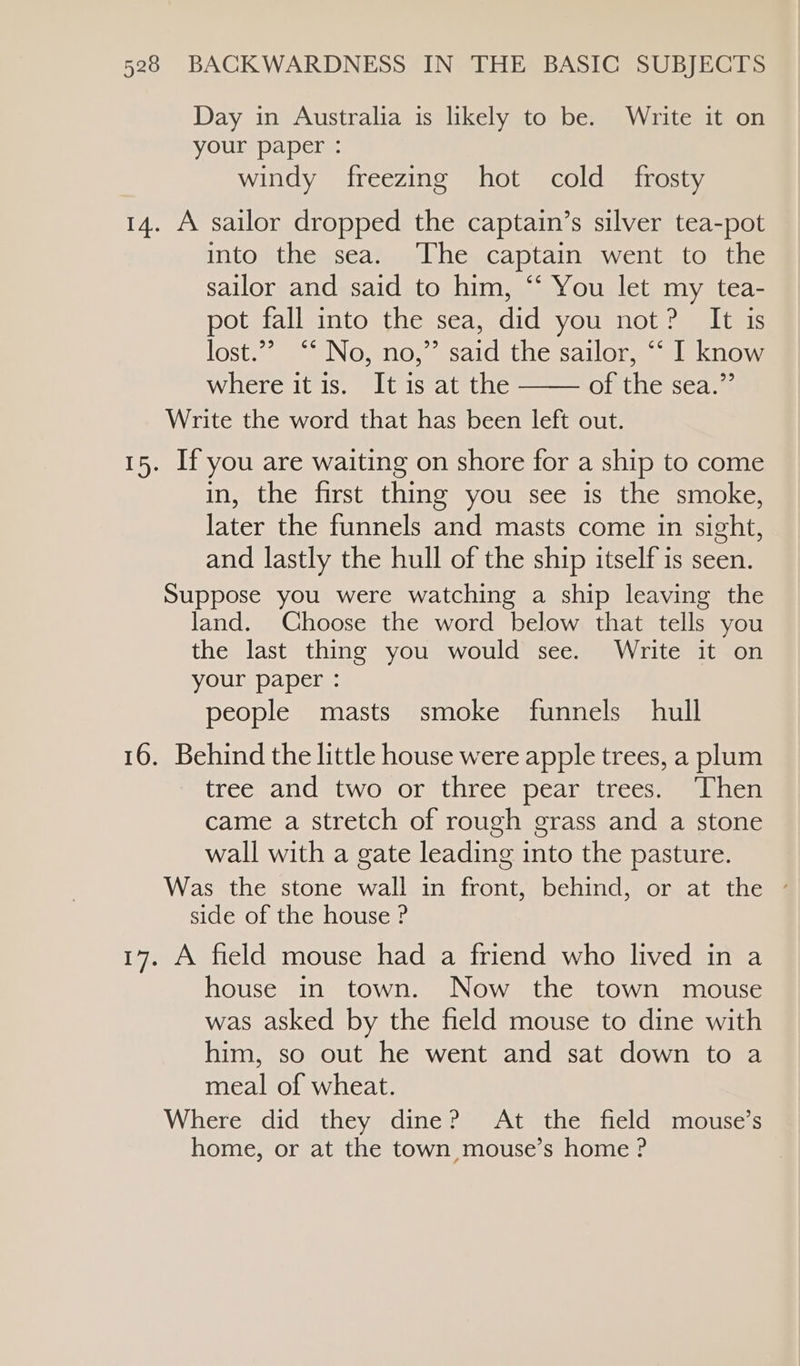 Day in Australia is likely to be. Write it on your paper : windy freezing hot cold _ frosty 14. A sailor dropped the captain’s silver tea-pot into the sea. ‘The captain went to the sailor and said to him, “ You let my tea- pot fall into the sea, did you not? It is lost. “SNe, mo; saidéthe sailor sleknow where it is. It is at the of the sea.” Write the word that has been left out. 15. If you are waiting on shore for a ship to come in, the first thing you see is the smoke, later the funnels and masts come in sight, and lastly the hull of the ship itself is seen. Suppose you were watching a ship leaving the land. Choose the word below that tells you the last thing you would see. Write it on your paper : people masts smoke funnels hull 16. Behind the little house were apple trees, a plum tree and two or three pear trees. Then came a stretch of rough grass and a stone wall with a gate leading into the pasture. Was the stone wall in front, behind, or at the side of the house ? 17. A field mouse had a friend who lived in a house in town. Now the town mouse was asked by the field mouse to dine with him, so out he went and sat down to a meal of wheat. Where didtthey sdinem “At sthe® field =inotisess home, or at the town mouse’s home ?