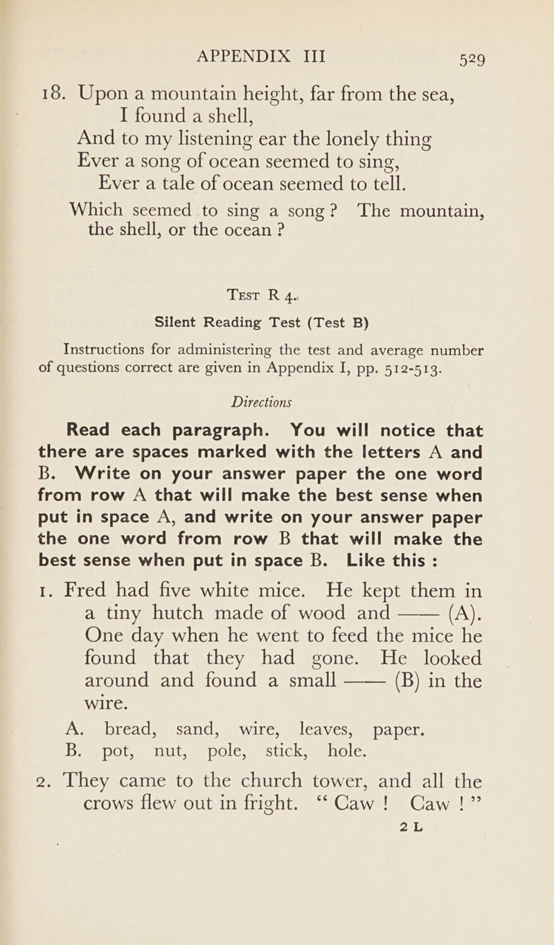 18. Upon a mountain height, far from the sea, I found a shell, And to my listening ear the lonely thing Ever a song of ocean seemed to sing, Ever a tale of ocean seemed to tell. Which seemed to sing a song? The mountain, the shell, or the ocean ? Test R 4. Silent Reading Test (Test B) Instructions for administering the test and average number of questions correct are given in Appendix I, pp. 512-513. Directions Read each paragraph. You will notice that there are spaces marked with the letters A and B. Write on your answer paper the one word from row A that will make the best sense when put in space A, and write on your answer paper the one word from row B that will make the best sense when put in space B. Like this : 1. Fred had five white mice. He kept them in a tiny hutch made of wood and —— (A), One day when he went to feed the mice he found that they had gone. He looked around and found a small (B) in the wire. (Sue CACWeESANIC wiaWil CommlLCAVeSsmaDaDer, Dae DOU Ut ees DOle mes UICkwmnOle: 2. They came to the church tower, and all the crows flew out in fright. “Caw! Caw!” 2L