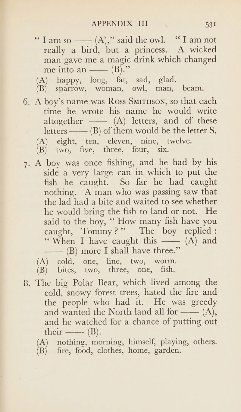 “Tam so (A),” said the owl. “ I am not really a bird, but a princess. A wicked man gave me a magic drink which changed me into an Dies (A) happy, long, fat, sad, glad. (B) sparrow, woman, owl, man, beam. 6. A boy’s name was Ross SmirHson, so that each time he wrote his name he would write altogether (A) letters, and of these letters —— (B) of them would be the letter S. (A) eight, ten, eleven, nine, twelve. (B) two, five, three, four, six. 7. A boy was once fishing, and he had by his side a very large can in which to put the fish he caught. So far he had caught nothing. A man who was passing saw that the lad had a bite and waited to see whether he would bring the fish to land or not. He said to the boy, “‘ How many fish have you caught, Tommy?” ‘The boy replied: ‘* When I have caught this (A) and —— (B) more I shall have three.” (A) cold, one, line, two, worm. (DimeeoiteswmtwOsLhTcey Olle .eastishi. 8. The big Polar Bear, which lived among the cold, snowy forest trees, hated the fire and the people who had it. He was greedy and wanted the North land all for ane and he watched for a chance of putting out their ——- (B). (A) nothing, morning, himself, playing, others. (B) fire, food, clothes, home, garden.