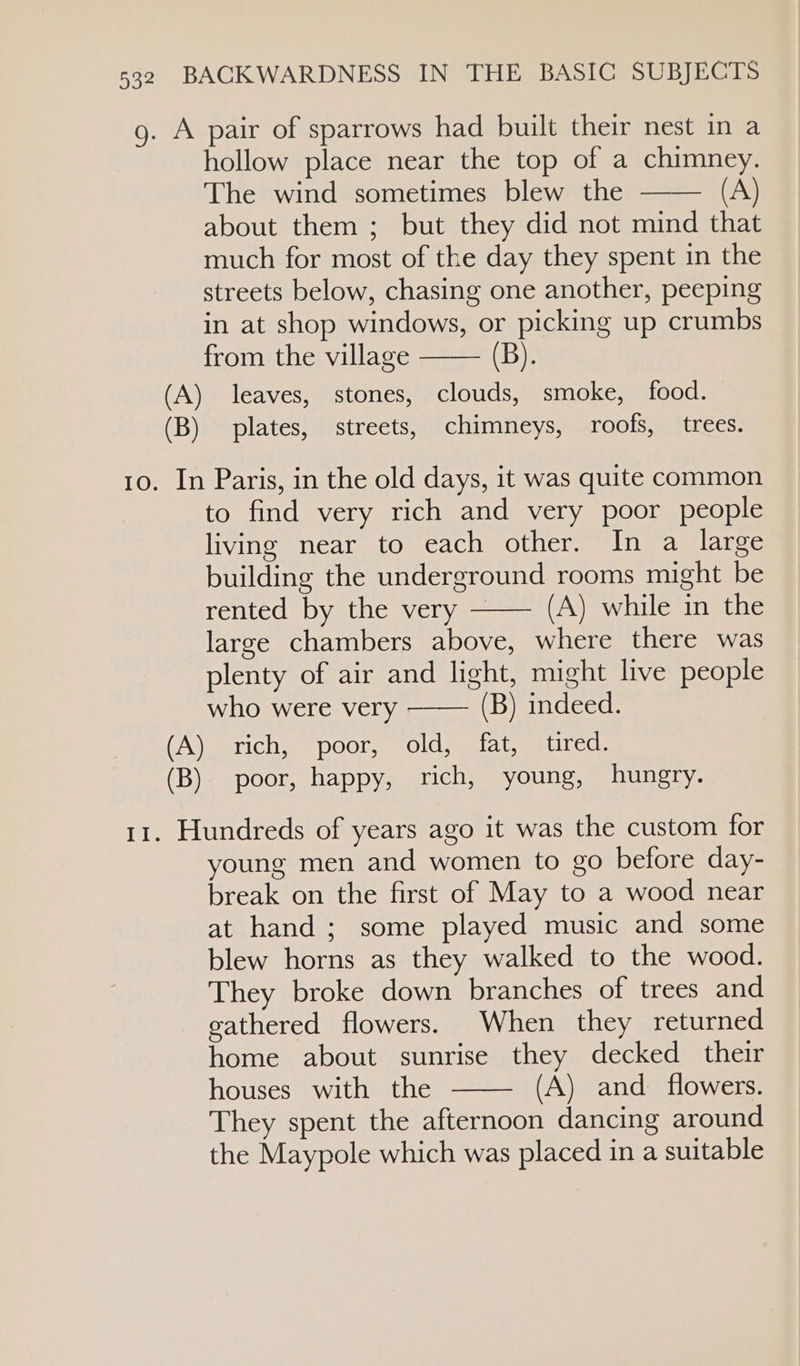 g. A pair of sparrows had built their nest in a hollow place near the top of a chimney. The wind sometimes blew the (A) about them ; but they did not mind that much for most of the day they spent in the streets below, chasing one another, peeping in at shop windows, or picking up crumbs from the village —— (B). (A) leaves, stones, clouds, smoke, food. (B) plates, streets, chimneys, roofs, trees. 10. In Paris, in the old days, it was quite common to find very rich and very poor people living near to each other. In a large building the underground rooms might be rented by the very — (A) while in the large chambers above, where there was plenty of air and light, might live people who were very (B) indeed. (A) rich, poor, old, fat, tired. (B) poor, happy, rich, young, hungry. 11. Hundreds of years ago it was the custom for young men and women to go before day- break on the first of May to a wood near at hand; some played music and some blew horns as they walked to the wood. They broke down branches of trees and eathered flowers. When they returned home about sunrise they decked their houses with the (A) and flowers. They spent the afternoon dancing around the Maypole which was placed in a suitable