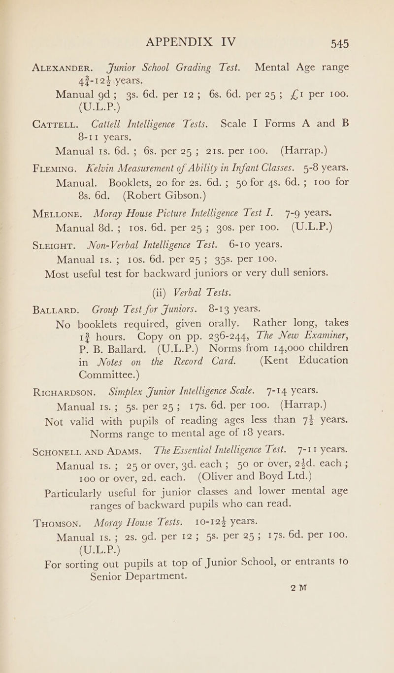 ALEXANDER. Junior School Grading Test. Mental Age range 43-124 years. Manual od; 9s. 6d. per 12; 6s. 6d. per 25; £1 per 100. (URES) CaTTELL. Cattell Intelligence Tests. Scale I Forms A and B 8-11 years, Manual ts. 6d.; 6s. per 25; 21s. per 100. (Harrap.) Freminc. Kelvin Measurement of Ability in Infant Classes. 5-8 years. Manual. Booklets, 20 for 2s. 6d.; 50 for 4s. 6d.; 100 for 8s. 6d. (Robert Gibson.) Metione. Moray House Picture Intelligence Test I. 7-9 years. Mant alsodeean Os 80d sper 251, cose pemioowe UL Ey SteicHtT. Non-Verbal Intelligence Test. 6-10 years. Vance see eeOS- SOC a pCtu2 55: 355 1 Dele! OG. Most useful test for backward juniors or very dull seniors. (ii) Verbal Tests. BALLARD. Group Test for Juniors. 8-13 years. No booklets required, given orally. Rather long, takes 13 hours. Copy on pp. 236-244, The New Examiner, P. B. Ballard. (U.L.P.) Norms from 14,000 children in Notes on the Record Card. (Kent Education Committee.) RicHarpson. Simplex Junior Intelligence Scale. 7-14 years. Manual ts.; 5s. per 25; 178. 6d. per 100. (Harrap.) Not valid with pupils of reading ages less than 7} years. Norms range to mental age of 18 years. SCHONELL AND Apams. The Essential Intelligence Test. 7-11 years. Manual ts.; 25 or over, 3d. each; 50 or over, 24d. each ; 100 or over, 2d. each. (Oliver and Boyd Ltd.) Particularly useful for junior classes and lower mental age ranges of backward pupils who can read. Tuomson. Moray House Tests. 10-12% years. Manual ts.; 2s. gd. per 12; 5S. per 253 17s. 6d. per 100. (Wr BP) For sorting out pupils at top of Junior School, or entrants to Senior Department. eau