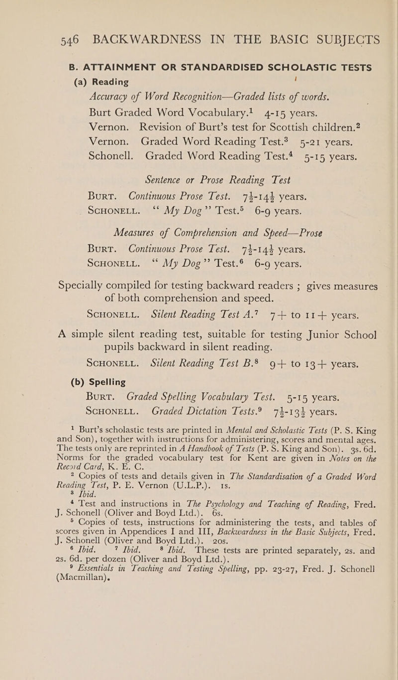 B. ATTAINMENT OR STANDARDISED SCHOLASTIC TESTS (a) Reading ; Accuracy of Word Recognition—Graded lists of words. Burt Graded Word Vocabulary.! 4-15 years. Vernon. Revision of Burt’s test for Scottish children.? Vernon. Graded Word Reading Test.3 5-21 years. Schonell. Graded Word Reading Test.4 5-15 years. Sentence or Prose Reading Test Burt. Continuous Prose Test. 74-144 years. SCHONELL. “* My Dog’’ Test.5 6-9 years. Measures of Comprehension and Speed—Prose Burt. Continuous Prose Test. 74-144 years. SCHONELL. “ My Dog’’ Test.® 6-9 years. Specially compiled for testing backward readers ; gives measures of both comprehension and speed. SCHONELL. Silent Reading Test A.? 7+ to 11+ years. A simple silent reading test, suitable for testing Junior School pupils backward in silent reading. SCHONELL. Silent Reading Test B.2 9+ to 13+ years. (b) Spelling Burt. Graded Spelling Vocabulary Test. 5-15 years. SCHONELL. Graded Dictation Tests.29 74-134 years. 1 Burt’s scholastic tests are printed in Mental and Scholastic Tests (P. S. King and Son), together with instructions for administering, scores and mental ages. The tests only are reprinted in A Handbook of Tests (P.S. King and Son). gs. 6d. Norms for the graded vocabulary test for Kent are given in Notes on the Record Card, KE. C. 2 Copies of tests and details given in The Standardisation of a Graded Word heading TI est, be Vernon ,1.P.)e. 1s. Selbid: 4 Test and instructions in The Psychology and Teaching of Reading, Fred. J. Schonell (Oliver and Boyd Ltd.). 6s. ® Copies of tests, instructions for administering the tests, and tables of scores given in Appendices I and III, Backwardness in the Basic Subjects, Fred. J. Schonell (Oliver and Boyd Ltd.). 20s. 8 [bid. 7 Ibid. 8 Ibid. ‘These tests are printed separately, 2s. and 2s. 6d. per dozen (Oliver and Boyd Ltd.). ® Essentials in Teaching and Testing Spelling, pp. 23-27, Fred. J. Schonell (Macmillan),