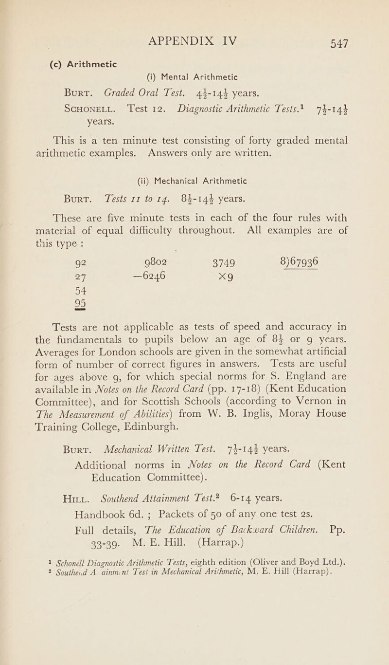 (c) Arithmetic (i) Mental Arithmetic Burt. Graded Oral Test. 44-144 years. SCHONELL. ‘Test 12. Duagnostic Arithmetic Tests.1 74-144 years. This is a ten minute test consisting of forty graded mental arithmetic examples. Answers only are written. (ii) Mechanical Arithmetic Burt. Tests 11 torg. 84-144 years. These are five minute tests in each of the four rules with material of equal difficulty throughout. All examples are of this type: 92 9802 3749 8)67936 27 —6246 x9 54 95 Tests are not applicable as tests of speed and accuracy in the fundamentals to pupils below an age of 8$ or 9g years. Averages for London schools are given in the somewhat artificial form of number of correct figures in answers. ‘Tests are useful for ages above 9, for which special norms for S. England are available in Notes on the Record Card (pp. 17-18) (Kent Education Committee), and for Scottish Schools (according to Vernon in The Measurement of Abilities) from W. B. Inglis, Moray House Training College, Edinburgh. Burt. Mechanical Written Test. 74-144 years. Additional norms in Wotes on the Record Card (Kent Education Committee). Hitt. Southend Attainment Test.2 6-14 years. Handbook 6d. ; Packets of 50 of any one test as. Full details, The Education of Backward Children. Pp. 33-39. M.E. Hill. (Harrap.) 1 Schonell Diagnostic Arithmetic Tests, eighth edition (Oliver and Boyd Ltd.). 2 Southe.d A ainmint Test in Mechanical Arithmetic, M. E. Hill (Harrap).